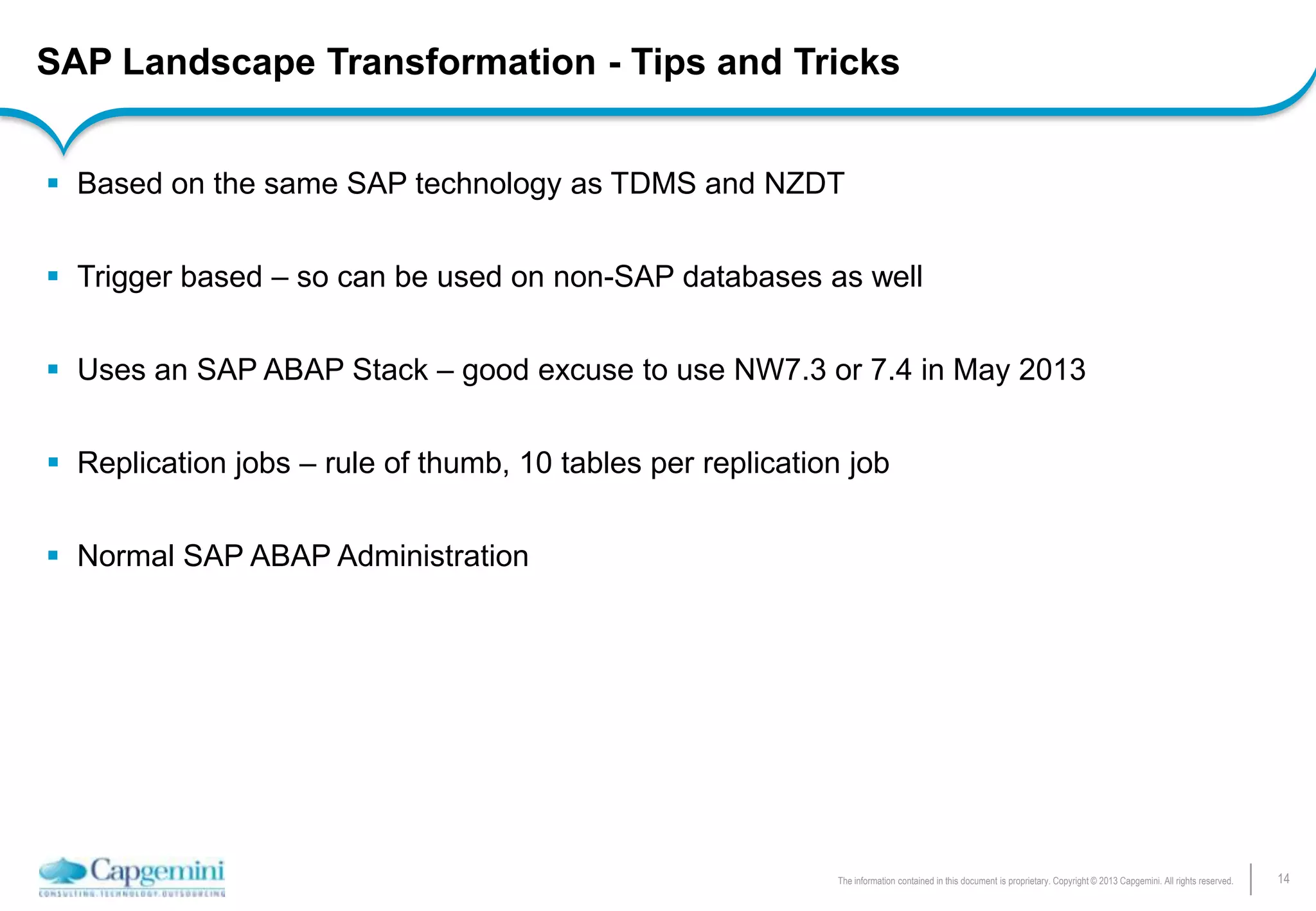 14The information contained in this document is proprietary. Copyright © 2013 Capgemini. All rights reserved.
SAP Landscape Transformation - Tips and Tricks
 Based on the same SAP technology as TDMS and NZDT
 Trigger based – so can be used on non-SAP databases as well
 Uses an SAP ABAP Stack – good excuse to use NW7.3 or 7.4 in May 2013
 Replication jobs – rule of thumb, 10 tables per replication job
 Normal SAP ABAP Administration
 