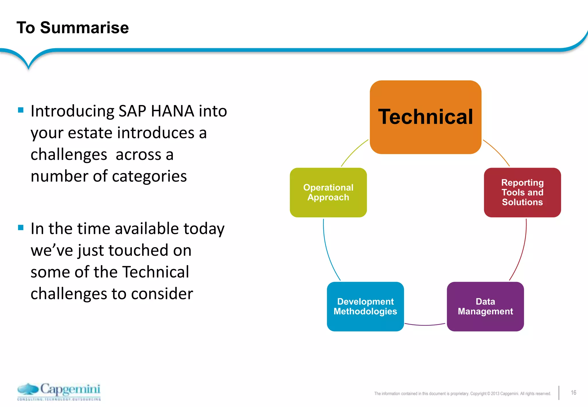 16The information contained in this document is proprietary. Copyright © 2013 Capgemini. All rights reserved.
To Summarise
Reporting
Tools and
Solutions
Data
Management
Development
Methodologies
Operational
Approach
 Introducing SAP HANA into
your estate introduces a
challenges across a
number of categories
 In the time available today
we’ve just touched on
some of the Technical
challenges to consider
Technical
 