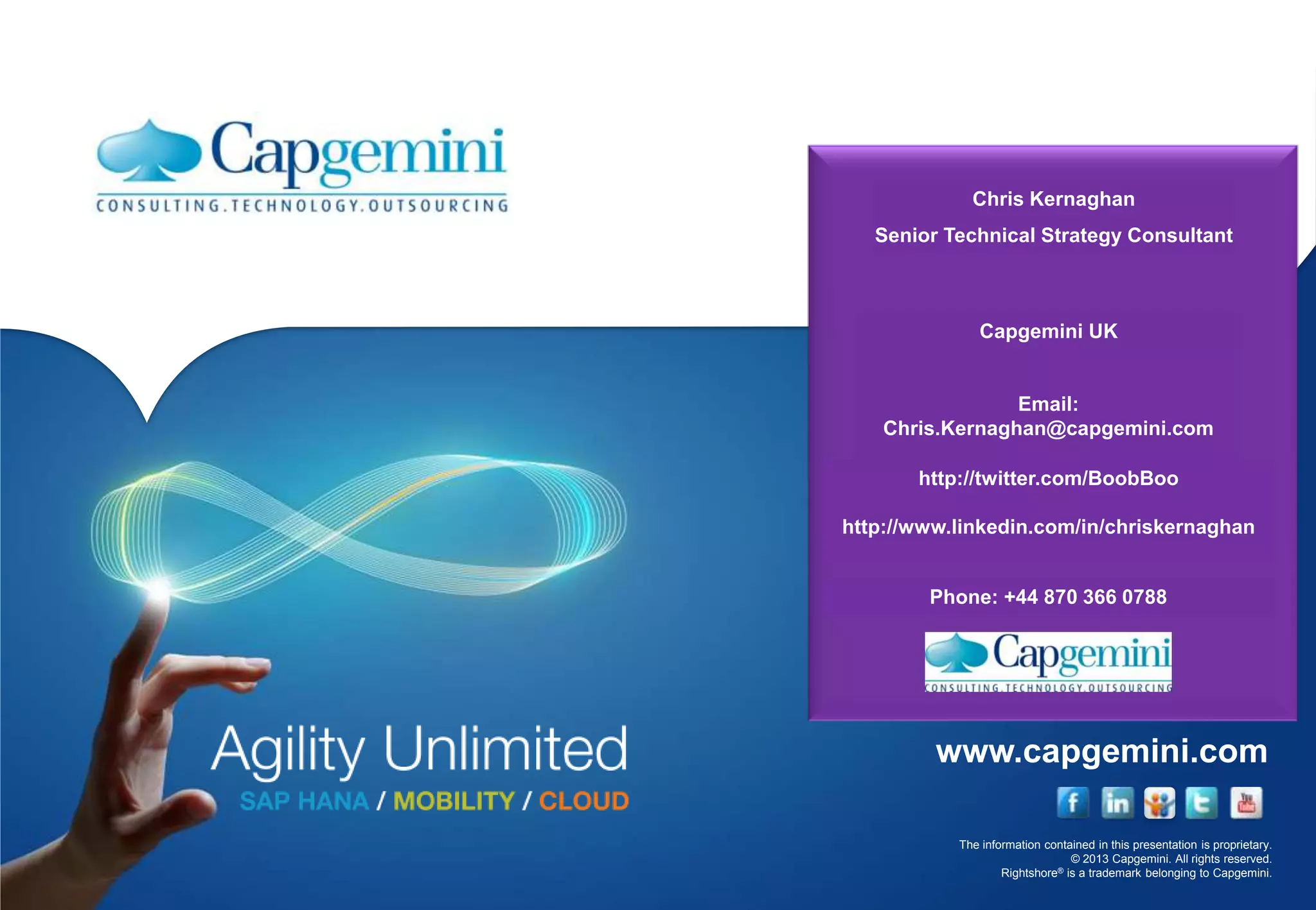 The information contained in this presentation is proprietary.
© 2013 Capgemini. All rights reserved.
Rightshore® is a trademark belonging to Capgemini.
www.capgemini.com
Chris Kernaghan
Senior Technical Strategy Consultant
Capgemini UK
Email:
Chris.Kernaghan@capgemini.com
http://twitter.com/BoobBoo
http://www.linkedin.com/in/chriskernaghan
Phone: +44 870 366 0788
 