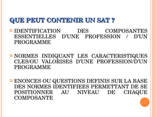 QUE PEUT CONTENIR UN SAT ? IDENTIFICATION DES COMPOSANTES ESSENTIELLES D’UNE PROFESSION / D’UN PROGRAMME NORMES INDIQUANT LES CARACTERISTIQUES CLES/OU VALORISES D’UNE PROFESSION/D’UN PROGRAMME ENONCES OU QUESTIONS DEFINIS SUR LA BASE DES NORMES IDENTIFIEES PERMETTANT DE SE POSITIONNER AU NIVEAU DE CHAQUE COMPOSANTE 