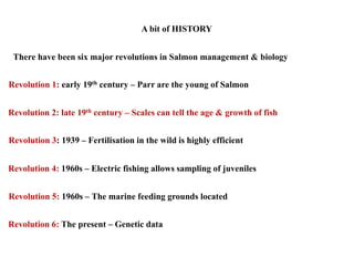 A bit of HISTORY
Revolution 1: early 19th century – Parr are the young of Salmon
Revolution 2: late 19th century – Scales can tell the age & growth of fish
Revolution 4: 1960s – Electric fishing allows sampling of juveniles
Revolution 3: 1939 – Fertilisation in the wild is highly efficient
Revolution 6: The present – Genetic data
There have been six major revolutions in Salmon management & biology
Revolution 5: 1960s – The marine feeding grounds located
 