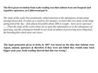 The study of the scales has prominently called attention to the infrequency of spawning
amongst heavy fish. It comes as a surprise, for instance, to learn that very many of the large
spring fish of the Tay – fish almost invariably about 20lb in weight – have never spawned
….. From the study of the scales alone do we gain this information as to the infrequency of
spawning, and the consequent benefit to our stock of salmon in preserving most religiously
the breeding fish which enter our rivers.
The first great revelation from scale reading was that salmon were not frequent and
repetitive spawners, as Calderwood put it:
The legal protection given to Kelts in 1857 was based on the idea that Salmon were
repeat, annual, spawners & therefore if they were not killed they would come back
bigger each year. Scale reading showed that this was wrong !
 