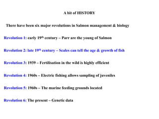 A bit of HISTORY
Revolution 1: early 19th century – Parr are the young of Salmon
Revolution 2: late 19th century – Scales can tell the age & growth of fish
Revolution 4: 1960s – Electric fishing allows sampling of juveniles
Revolution 3: 1939 – Fertilisation in the wild is highly efficient
Revolution 6: The present – Genetic data
There have been six major revolutions in Salmon management & biology
Revolution 5: 1960s – The marine feeding grounds located
 