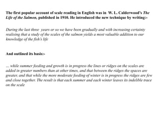 During the last three years or so we have been gradually and with increasing certainty
realising that a study of the scales of the salmon yields a most valuable addition to our
knowledge of the fish’s life
The first popular account of scale reading in English was in W. L. Calderwood’s The
Life of the Salmon, published in 1910. He introduced the new technique by writing:-
And outlined its basis:-
… while summer feeding and growth is in progress the lines or ridges on the scales are
added in greater numbers than at other times, and that between the ridges the spaces are
greater, and that while the more moderate feeding of winter is in progress the ridges are few
and close together. The result is that each summer and each winter leaves its indelible trace
on the scale
 