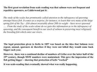 The study of the scales has prominently called attention to the infrequency of spawning
amongst heavy fish. It comes as a surprise, for instance, to learn that very many of the large
spring fish of the Tay – fish almost invariably about 20lb in weight – have never spawned
….. From the study of the scales alone do we gain this information as to the infrequency of
spawning, and the consequent benefit to our stock of salmon in preserving most religiously
the breeding fish which enter our rivers.
The first great revelation from scale reading was that salmon were not frequent and
repetitive spawners, as Calderwood put it:
The legal protection given to Kelts in 1857 was based on the idea that Salmon were
repeat, annual, spawners & therefore if they were not killed they would come back
bigger each year.
However, there was a continual decline of numbers of Grilse over the latter half of the
19th century, though MSW numbers were maintained. This gave the impression of the
fish getting bigger – showing that protection of kelts “worked”
It was scale-reading that eventually showed what was really happening.
 