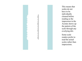This means that
scales do not
have to be
individually
cleaned before
reading as the
impression in the
Acetate shows up
the pattern of the
scale through any
overlying dirt.
Some scale
readers prefer to
read the actual
scales rather than
impressions.
 