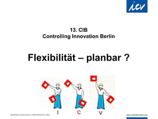 Internationaler Controller Verein eV | Walter Schmidt| 2013 | Seite 2
13. CIB
Controlling Innovation Berlin
Flexibilität – planbar ?
I C V
 