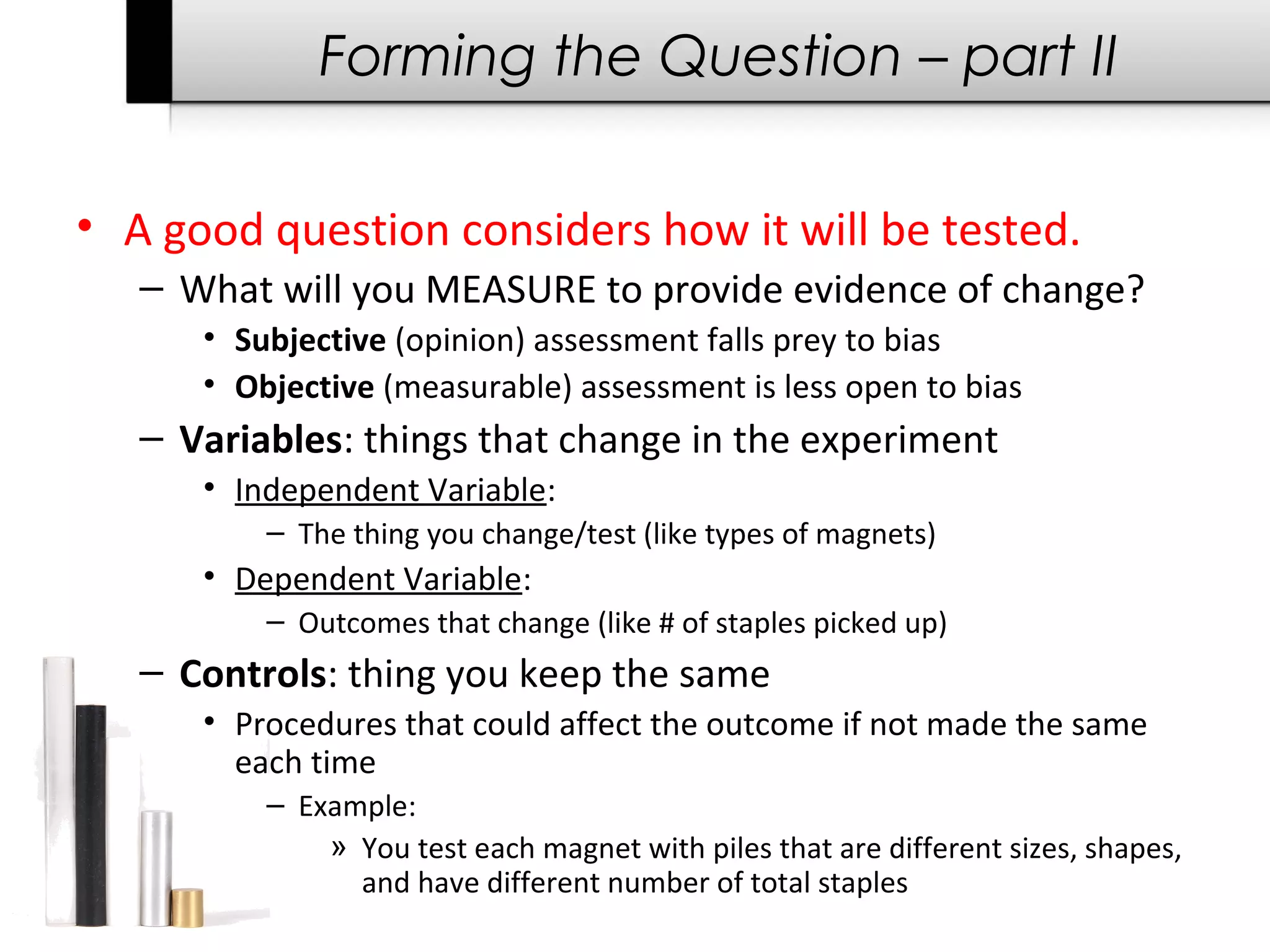 Forming the Question – part II
• A good question considers how it will be tested.
– What will you MEASURE to provide evidence of change?
• Subjective (opinion) assessment falls prey to bias
• Objective (measurable) assessment is less open to bias
– Variables: things that change in the experiment
• Independent Variable:
– The thing you change/test (like types of magnets)
• Dependent Variable:
– Outcomes that change (like # of staples picked up)
– Controls: thing you keep the same
• Procedures that could affect the outcome if not made the same
each time
– Example:
» You test each magnet with piles that are different sizes, shapes,
and have different number of total staples
 