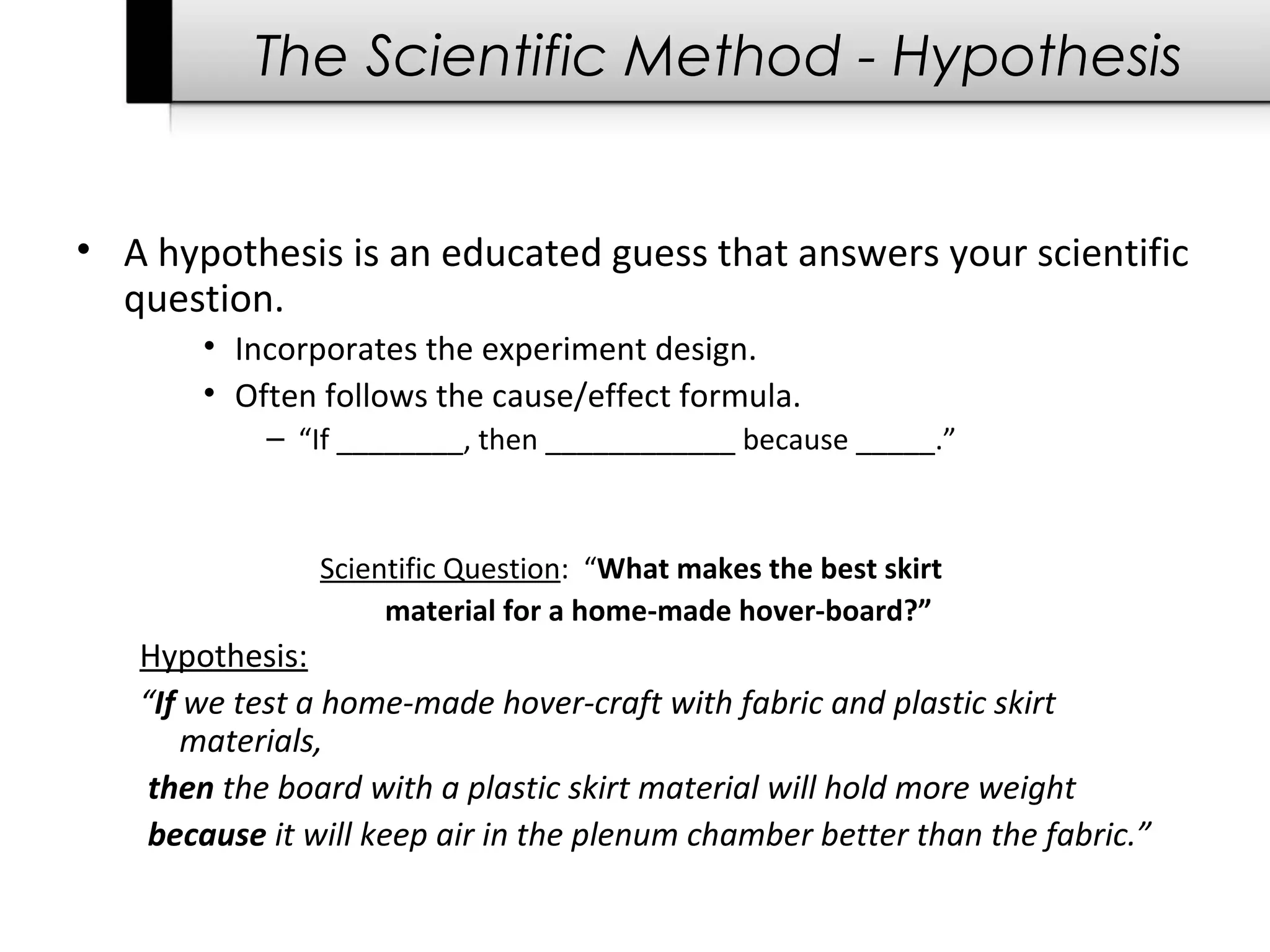 The Scientific Method - Hypothesis
• A hypothesis is an educated guess that answers your scientific
question.
• Incorporates the experiment design.
• Often follows the cause/effect formula.
– “If ________, then ____________ because _____.”
Scientific Question: “What makes the best skirt
material for a home-made hover-board?”
Hypothesis:
“If we test a home-made hover-craft with fabric and plastic skirt
materials,
then the board with a plastic skirt material will hold more weight
because it will keep air in the plenum chamber better than the fabric.”
 