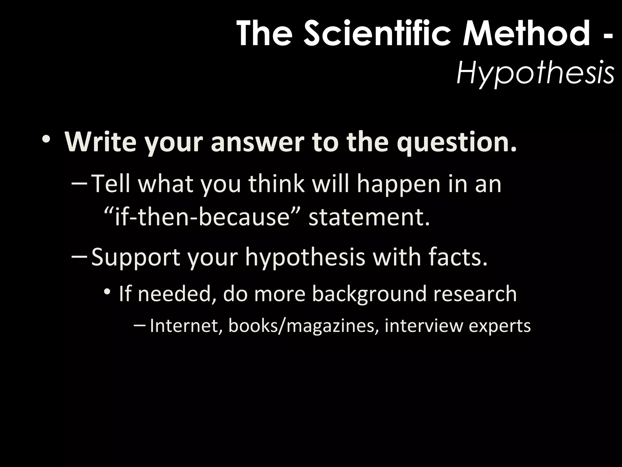 The Scientific Method -
Hypothesis
• Write your answer to the question.  
–Tell what you think will happen in an 
“if-then-because” statement.
–Support your hypothesis with facts.
• If needed, do more background research
– Internet, books/magazines, interview experts
 