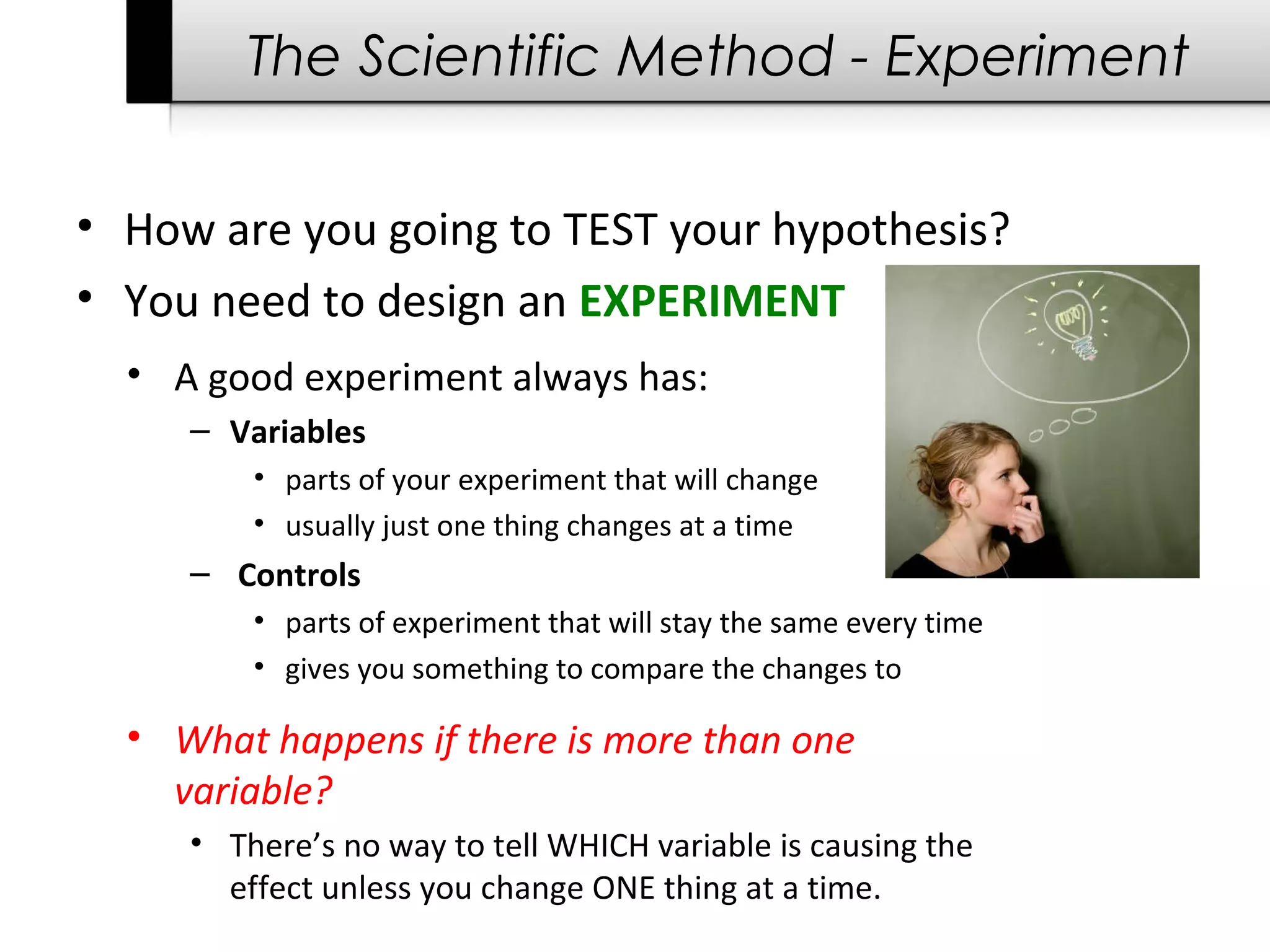 The Scientific Method - Experiment
• How are you going to TEST your hypothesis?
• You need to design an EXPERIMENT
• A good experiment always has:
– Variables 
• parts of your experiment that will change
• usually just one thing changes at a time
–  Controls 
• parts of experiment that will stay the same every time
• gives you something to compare the changes to
• What happens if there is more than one
variable?
• There’s no way to tell WHICH variable is causing the 
effect unless you change ONE thing at a time.
 