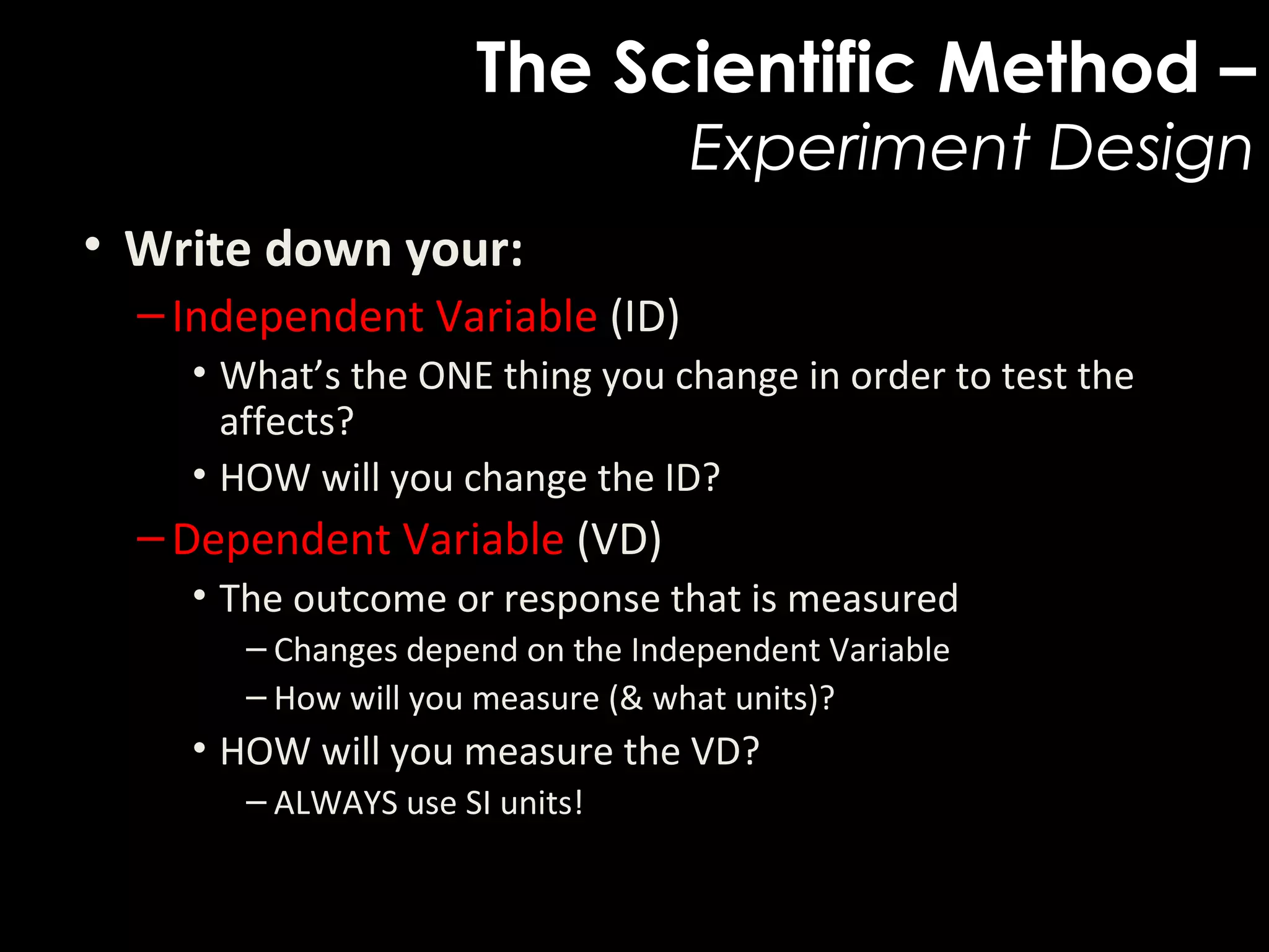 The Scientific Method –
Experiment Design
• Write down your:  
–Independent Variable (ID)
• What’s the ONE thing you change in order to test the 
affects?
• HOW will you change the ID?
–Dependent Variable (VD)
• The outcome or response that is measured 
– Changes depend on the Independent Variable
– How will you measure (& what units)?
• HOW will you measure the VD?
– ALWAYS use SI units!
 