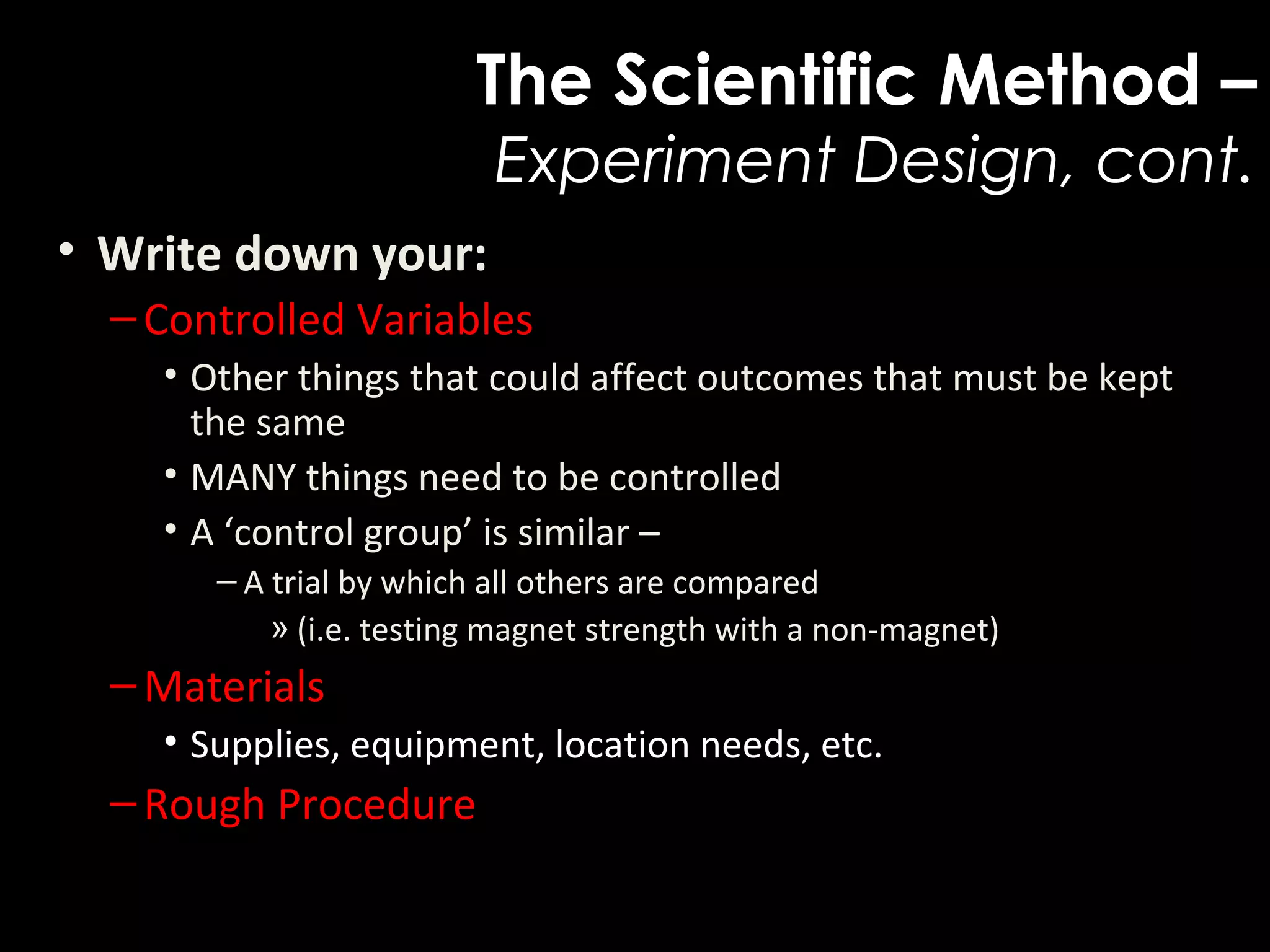 The Scientific Method –
Experiment Design, cont.
• Write down your:  
–Controlled Variables
• Other things that could affect outcomes that must be kept 
the same
• MANY things need to be controlled
• A ‘control group’ is similar – 
– A trial by which all others are compared
» (i.e. testing magnet strength with a non-magnet)
–Materials
• Supplies, equipment, location needs, etc.
–Rough Procedure
 