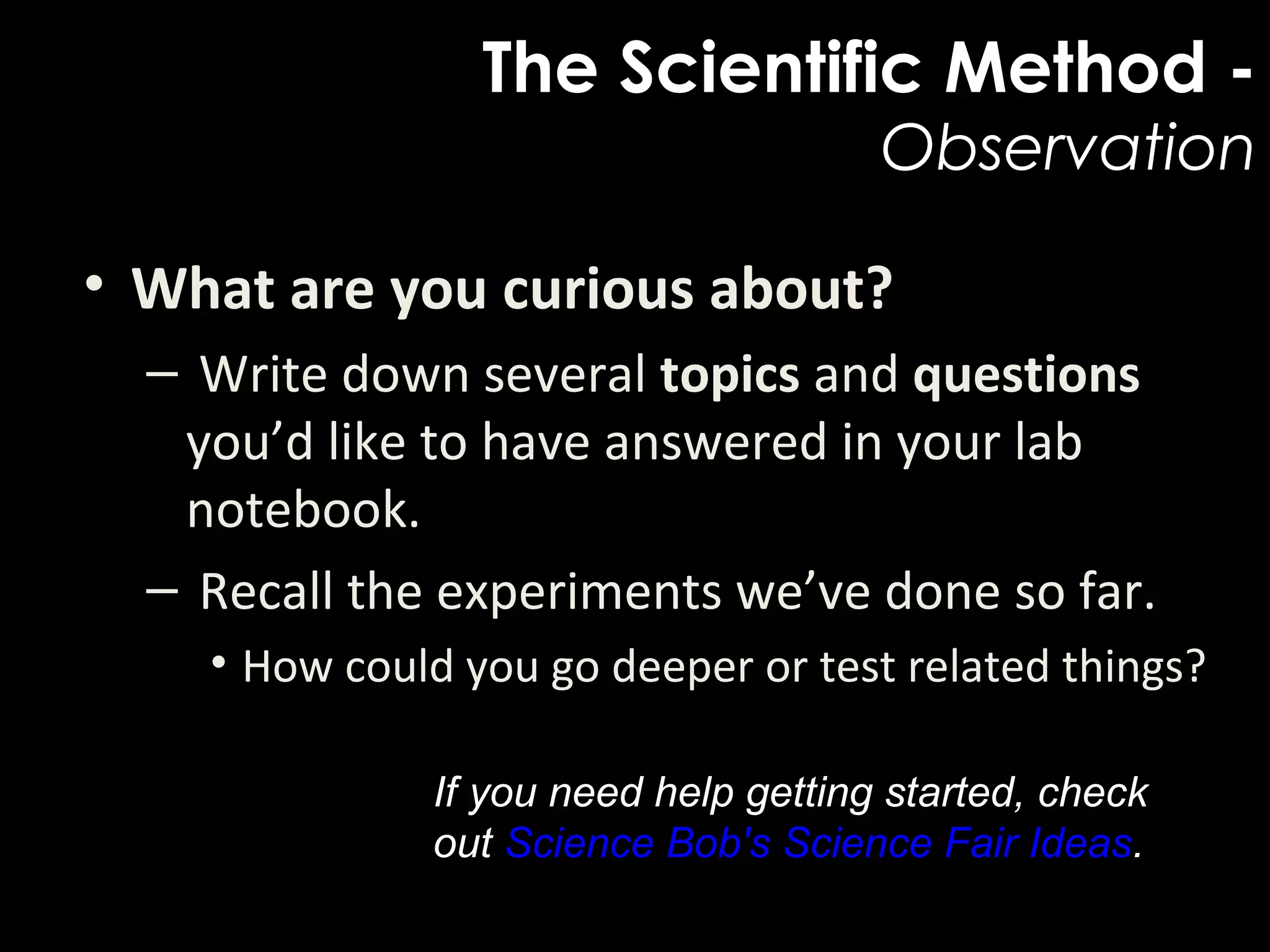 The Scientific Method -
Observation
• What are you curious about?
– Write down several topics and questions
you’d like to have answered in your lab
notebook.
– Recall the experiments we’ve done so far.
• How could you go deeper or test related things?
If you need help getting started, check
out Science Bob's Science Fair Ideas.
 