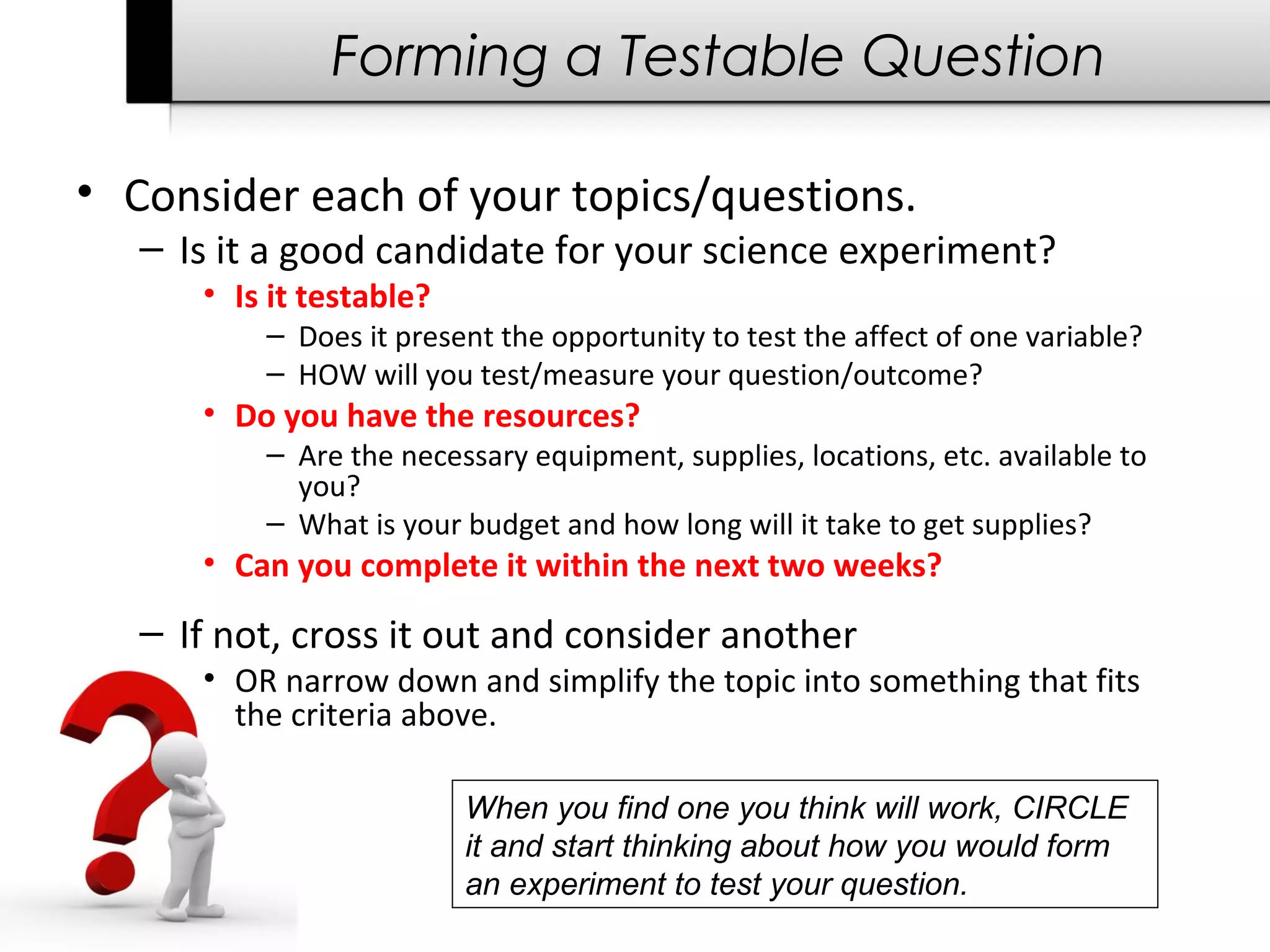 Forming a Testable Question
• Consider each of your topics/questions.
– Is it a good candidate for your science experiment?
• Is it testable?
– Does it present the opportunity to test the affect of one variable?
– HOW will you test/measure your question/outcome?
• Do you have the resources?
– Are the necessary equipment, supplies, locations, etc. available to
you?
– What is your budget and how long will it take to get supplies?
• Can you complete it within the next two weeks?
– If not, cross it out and consider another
• OR narrow down and simplify the topic into something that fits
the criteria above.
When you find one you think will work, CIRCLE
it and start thinking about how you would form
an experiment to test your question.
 