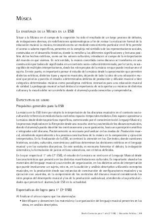 Diseño Curricular para 1° año (7° ESB) | Educación Artística | 99
MÚSICA
LA ENSEÑANZA DE LA MÚSICA EN LA ESB
Situar a la Música en el campo de la cognición ha sido el resultado de un largo proceso de debates,
de indagaciones diversas, de redefiniciones epistemológicas a fin de revisar la realización formal de la
educación musical. La música, reconocida como un modo de conocimiento particular en el Arte, permite
el acceso a saberes específicos, presentes en la compleja red simbólica de las representaciones sociales,
construidas en el desarrollo histórico, donde la metáfora, las diferentes significaciones y lecturas posi-
bles de los hechos estéticos, como así los valores culturales, introducen al campo de la interpretación
del mundo en que vivimos. En este sentido, la música concebida como discurso se transforma en una
construcción portadora de significados en un contexto socio-cultural determinado, por lo tanto, es sus-
ceptible de múltiples interpretaciones, desde los roles propios de la música en que puede involucrarse el
sujeto. En este punto, es importante pensar el estudio de la música desde la aproximación que permiten
distintas estéticas, distintos tipos y especies musicales, dejando de lado la idea de una educación mu-
sical que prioriza y parcela el estudio a determinados ámbitos de producción y difusión musical o bien
categoriza determinadas músicas como paradigmas estéticos necesarios para una educación musical
de calidad. La pedagogía musical actual destaca la importancia de esta apertura a músicas de distintas
culturas y la escuela debe ser un ámbito donde el alumno/a pueda conocerlas y comprenderlas.
EXPECTATIVAS DE LOGRO
Propósitos generales para la ESB
La música en la ESB tiene por objeto la interpretación de los discursos musicales en el contexto socio-
cultural de referencia inmediato hacia contextos espacio-temporales mediatos. Esto supone aproximar a
la música desde distintas prácticas específicas, comenzando por el conocimiento del Lenguaje Musical y
los procesos implicados en la Recepción desde una escucha atenta y sostenida de los discursos musicales,
donde el alumno/a pueda describir los eventos sonoros y su organización, hacia una percepción analítica
e integradora del discurso. Posteriormente es necesario profundizar en los modos de Producción musi-
cal, atendiendo especialmente a los procesos constructivos de la música en la composición y ejecución
interpretativa. En la finalización de la ESB, se centrará la atención en los Contextos, donde cuestiones
históricas, sociales, culturales, económicas y políticas determinan las decisiones estéticas en el lenguaje
musical y en las variantes discursivas. En este sentido, es necesario fomentar el debate, la indagación
sistemática, la formulación de juicios críticos valorativos, con criterios definidos.
En lo que respecta al 1° año (7° ESB), el estudio de la música se centra en el Lenguaje Musical desde
las características que presenta en las distintas manifestaciones culturales. Es importante abordar los
materiales del lenguaje musical y sus niveles de organización, en los distintos actos de interpretación
que puede involucrarse un sujeto, esto es, en la audición y análisis descriptivo utilizando conceptos
musicales, en la producción desde sus instancias de construcción de configuraciones musicales y su
ejecución con acuerdos, en la comprensión de los contextos del discurso musical considerando los
roles propios del desempeño musical y los de la producción audiovisual, atendiendo a las particulari-
dades que presenta el alumno/a de ESB en la actualidad.
Expectativas de logro para 1° (7a
ESB)
Al finalizar el año se espera que los alumnos/as:
• Identifiquen y denominen los materiales y la organización del lenguaje musical presentes en las
obras, en análisis descriptivo.
 