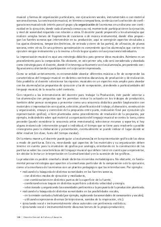 104 | Dirección General de Cultura y Educación
musical y formas de organización particulares, con ejecuciones vocales, instrumentales o con material
sonoros diversos. La construcción musical, en términos compositivos, continúa con la selección de confi-
guraciones musicales de interés para el grupo y la organización de las mismas en un discurso con conti-
nuidad en la ejecución, donde cada alumno/a conozca su rol, momento de participación en la ejecución,
y nivel de sonoridad requerida con relación a otros. El docente puede proponerle a los alumnos/as que
realicen arreglos breves de fragmentos de canciones o de música instrumental, donde ellos propon-
gan las fuentes sonoras que intervendrán en su producción; aquí se corregirán aspectos vinculados a
los ajustes dinámicos, temporales (métricos, de entrada y cierre de las partes), de afinación, de planos
sonoros, entre otros. En una primera aproximación es conveniente que los alumnos/as que canten no
ejecuten ningún instrumento y a la inversa a fin de lograr ajustes en las ejecuciones individuales.
La improvisación musical es aquí una estrategia didáctica para generar ideas musicales. Asimismo es un
procedimiento para la composición. No obstante, en este primer año, sólo será considerada y abordada
como estrategia para el docente, donde él intervenga activamente con los alumnos/as, proponiendo con-
figuraciones y alentando la participación en la ejecución improvisada.
Como se señaló anteriormente, es recomendable abordar diferentes músicas a fin de comprender las
características del lenguaje musical en distintos contextos discursivos, de producción y de realización.
Esto posibilita al docente seleccionar las especies musicales en un espectro más amplio para abordar
con los alumnos/as las propuestas de ejecución y las de composición, atendiendo a particularidades del
lenguaje musical, de la escucha y del contexto.
Con respecto a las intervenciones del docente para trabajar la Producción, éste puede orientar a
los alumnos/as con preguntas que les permitan revisar lo actuado en los trabajos de producción,
también debe pensar consignas a presentar como una secuencia didáctica posible (exploración con
materiales e improvisación con ajustes, selección, planificación del trabajo, elaboración, construcción
y organización, ensayo y corrección de la propuesta entre pares, realización final por ejecución y/o
representación gráfica), o bien planteadas como procedimiento de resolución de la propuesta, por
ejemplo, indicándoles sobre qué material u organización del lenguaje musical se centra la tarea, cómo
proceder (puede considerar la secuencia antes mencionada), seleccionar recursos y soportes, si hay
alguna instancia de intervención grupal o individual, el tiempo que se tiene para resolverlo y posible
cronograma para la elaboración y presentación, eventualmente se puede indicar el lugar donde se
debe resolver (en clase, fuera del tiempo escolar).
De la misma manera, el docente puede guiar a los alumnos/as en la representación gráfica de las obras
a modo de partituras. Esto es, recordando qué aspectos de los materiales y su organización deben
tenerse en cuenta para la invención de grafías por analogía, orientando en la construcción de las
partituras sobre las características del lenguaje musical que deben tener en cuenta para representar,
sin olvidar la lectura e interpretación en la simultaneidad y en la sucesión de los gráficos.
La producción es posible enseñarla desde distintos recorridos metodológicos. No obstante, es funda-
mental pensar estrategias que apunten a la enseñanza particular de la composición o de la ejecución,
como a la enseñanza de las mismas con un planteo pedagógico que las interrelacione. Por ejemplo:
• realizando la búsqueda de distintas sonoridades en las fuentes sonoras,
- con distintos modos de ejecución y mediadores,
- con combinaciones en distintos puntos de la superficie de la fuente,
- combinando esos toques en distintas superficies a distinta velocidad y energía.
- seleccionado y organizando las sonoridades pertinentes a la propuesta de la producción planteada.
• realizando la búsqueda de distintas sonoridades en las posibilidades vocales,
- en la emisión cantada y hablada (por ejemplo, explorando las sonoridades de consonantes y vocales),
- utilizando expresiones diversas (interjecciones, sonidos de la respiración, etc.);
• ejecutando vocal e instrumentalmente obras autorales con pertinencia estilística;
• ejecutando vocal e instrumentalmente discursos breves de la propia producción;
 