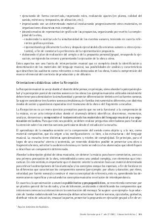 Diseño Curricular para 1° año (7° ESB) | Educación Artística | 105
• ejecutando de forma concertada, respetando roles, realizando ajustes (en planos, calidad del
sonido, métricos y temporales, de afinación, etc.);
• improvisando con un determinado material involucrando progresivamente otros materiales, en
organizaciones discursivas más complejas;
• ideando modos de representación gráfica de las propuestas, organizando por escrito la comple-
jidad de la obra,
- resolviendo la escritura de la simultaneidad de los eventos sonoros, teniendo en cuenta refe-
rentes gráficos precisos.
- representando gráficamente la obra y después ejecutándola (los mismos autores u otros ejecu-
tantes), a fin de constatar la pertinencia de la representación propuesta.
• elaborando el plan de realización del arreglo o de la propuesta personal/grupal, ensayando la eje-
cución, corrigiendo los errores y presentando la ejecución de la obra a otros.
Estos aspectos son una faceta de interpretación musical que se completa desde la identificación y
denominación de los materiales del lenguaje musical, sus posibilidades de análisis y características
que describen los auditores como relevantes o más destacadas en las obras, hasta la comprensión del
marco referencial del contexto de producción y de difusión.
Orientaciones didácticas sobre la Recepción
La Recepción musical es un eje donde el docente debe pensar, en principio, cómo abordar la percepción glo-
bal y la percepción parcial de eventos sonoros en las obras. Los ejemplos musicales utilizados inicialmente
deben tener poca densidad en la simultaneidad y presentar diferenciación tímbrica en las fuentes sonoras.
Se sugiere considerar tres fuentes sonoras simultáneas, de familias instrumentales diferentes, con distintos
modos de acción y apariciones espaciadas en el transcurso de la obra o del fragmento a escuchar.
La Recepción no es un mero ejercicio perceptivo puesto que no sería funcional a la comprensión de
la música, es un acto interpretativo donde el alumno/a deberá identificar, discriminar, memorizar,
analizar, denominar y comprender el tratamiento de los materiales del lenguaje musical y su orga-
nización en la obra. Para que esto sea posible, se deben realizar preguntas orientadoras para focalizar
la atención sobre los eventos sonoros particulares desde el estudio de la escucha.
El aprendizaje de la escucha consiste en la comprensión del sonido como objeto y, a la vez, como
material compositivo, que da origen a las configuraciones —o bien, a las estructuras— del lenguaje
musical. La escucha tiene distintas aproximaciones y niveles de complejidad. En principio, para el
logro de una escucha1
atenta y sostenida, un recorrido didáctico posible es presentar una obra o
fragmento breves, solicitar la audición silenciosa, en tanto se indica a los alumnos/as que identifiquen
o describan un componente determinado.
Abordar la descripción global de ideas musicales, sin detener la música para hacer comentarios, acerca a
una primera percepción de la obra, entendiéndola como una unidad compleja, con elementos que inte-
ractúan. En este sentido, es importante que el docente oriente la atención hacia un material determinado
para relevar las descripciones de los alumnos/as y los conceptos conque las expresan, a fin de focalizar en
las diferencias que caracterizan los componentes sonoros (por ejemplo: por altura y duración; por ritmo,
velocidad; por fuente sonora) y construir el marco conceptual de referencia, esto es, aprendiendo las de-
nominaciones específicas y vinculando los conceptos musicales en relación de interdependencia.
En cuanto a la aproximación a anuncios publicitarios y propagandísticos, se recomienda comenzar por
un planteo general de los de radio, y los de televisión, analizando e identificando los componentes que
intervienen como así su interacción en la construcción del mensaje. Se sugiere –por ejemplo- la produc-
ción de tandas radiales donde los alumnos/as deban seleccionar fuentes sonoras, ejecutarlas, grabarlas,
distribuir roles de actuación, ensayar las partes, presentar la propuesta en ejecución grupal a fin de ve-
1
Aquí es sinónimo de Audición.
 