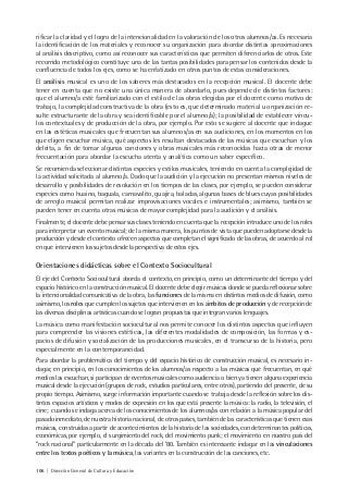 106 | Dirección General de Cultura y Educación
rificar la claridad y el logro de la intencionalidad en la valoración de los otros alumnos/as. Es necesaria
la identificación de los materiales y reconocer su organización para abordar distintas aproximaciones
al análisis descriptivo, como así reconocer sus características que permiten diferenciarlos de otros. Este
recorrido metodológico constituye una de las tantas posibilidades para pensar los contenidos desde la
confluencia de todos los ejes, como se ha enfatizado en otros puntos de estas consideraciones.
El análisis musical es uno de los saberes más destacados en la recepción musical. El docente debe
tener en cuenta que no existe una única manera de abordarlo, pues depende de distintos factores:
que el alumno/a esté familiarizado con el estilo de las obras elegidas por el docente como motivo de
trabajo, la complejidad constructiva de la obra (esto es, que determinado material u organización re-
sulte estructurante de la obra y sea identificable por el alumno/a); la posibilidad de establecer víncu-
los contextuales y de producción de la obra, por ejemplo. Por esto se sugiere al docente que indague
en las estéticas musicales que frecuentan sus alumnos/as en sus audiciones, en los momentos en los
que eligen escuchar música, qué aspectos les resultan destacados de las músicas que escuchan y los
deleita, a fin de tomar algunas canciones y obras musicales más reconocidas hacia otras de menor
frecuentación para abordar la escucha atenta y analítica como un saber específico.
Se recomienda seleccionar distintas especies y estilos musicales, teniendo en cuenta la complejidad de
la actividad solicitada al alumno/a. Dado que la audición y la ejecución no presentan mismos niveles de
desarrollo y posibilidades de resolución en los tiempos de las clases, por ejemplo, se pueden considerar
especies como huaino, baguala, carnavalito, guajira, baladas, algunas bases de blues cuyas posibilidades
de arreglo musical permitan realizar improvisaciones vocales e instrumentales; asimismo, también se
pueden tener en cuenta otras músicas de mayor complejidad para la audición y el análisis.
Finalmente, el docente debe pensar sus clases teniendo en cuenta que la recepción introduce uno de los roles
para interpretar un evento musical; de la misma manera, los puntos de vista que pueden adoptarse desde la
producción y desde el contexto ofrecen aspectos que completan el significado de las obras, de acuerdo al rol
en que intervienen los sujetos desde la perspectiva de estos ejes.
Orientaciones didácticas sobre el Contexto Sociocultural
El eje del Contexto Sociocultural aborda el contexto, en principio, como un determinante del tiempo y del
espacio histórico en la construcción musical. El docente debe elegir músicas donde se pueda reflexionar sobre
la intencionalidad comunicativa de la obra, las funciones de la misma en distintos medios de difusión, como
asimismo, los roles que cumplen los sujetos que intervienen en los ámbitos de producción y de recepción de
las diversas disciplinas artísticas cuando se logran propuestas que integran varios lenguajes.
La música como manifestación sociocultural nos permite conocer los distintos aspectos que influyen
para comprender las visiones estéticas, las diferentes modalidades de composición, las formas y es-
pacios de difusión y socialización de las producciones musicales, en el transcurso de la historia, pero
especialmente en la contemporaneidad.
Para abordar la problemática del tiempo y del espacio histórico de construcción musical, es necesario in-
dagar, en principio, en los conocimientos de los alumnos/as respecto a las músicas que frecuentan, en qué
medios las escuchan, si participan de eventos musicales como audiencia o bien ya tienen alguna experiencia
musical desde la ejecución (grupos de rock, estudios particulares, entre otros), partiendo del presente, de su
propio tiempo. Asimismo, surge información importante cuando se trabaja desde la reflexión sobre los dis-
tintos espacios artísticos y modos de expresión en los que está presente la música: la radio, la televisión, el
cine; cuando se indaga acerca de los conocimientos de los alumnos/as con relación a la música popular del
pasado inmediato, de nuestra historia nacional, de otros países, también de las características que tienen esas
músicas, construidas a partir de acontecimientos de la historia de las sociedades, con determinantes políticas,
económicas, por ejemplo, el surgimiento del rock, del movimiento punk; el movimiento en nuestro país del
“rock nacional” particularmente en la década del ’80. También es interesante indagar en las vinculaciones
entre los textos poéticos y la música, las variantes en la construcción de las canciones, etc.
 