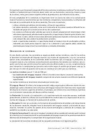 Diseño Curricular para 1° año (7° ESB) | Educación Artística | 107
Es importante que el alumno/a comprenda diferentes contextos, inmediatos y mediatos. Por esto mismo,
también es fundamental que el docente planee asistir con sus alumnos/as a conciertos, museos y casas
de la cultura, radios, para conocer algunos ámbitos de producción y de realización de las obras.
En esta complejidad de lo contextual, es importante tener en cuenta los roles en la comunicación
musical: funciones y características que han tenido los compositores, los ejecutantes, la influencia del
mercado en la socialización de las obras musicales. Para esto es oportuno:
• utilizar artículos periodísticos de entrevistas, críticas de especialistas;
• ver videos musicales, analizarlos, como así la realización de los videos cuando se difunde las ac-
tividades del grupo en la construcción de esa obra audiovisual;
• ver, analizar y reflexionar sobre películas que narran la vida de compositores de otros tiempos o bien
seleccionar segmentos de películas donde se puntualice el aspecto que el docente quiere enseñar con-
cretamente; es decir, utilizar otros recursos además de grabaciones musicales en formato de cassette
o de compact disc para analizar las producciones autorales;
• asistir a espectáculos musicales, o a espectáculos donde se involucre más de una disciplina artística,
realizando una charla previa respecto a qué se va a presenciar y qué aspectos deben atender los
alumnos/as para luego relevar las características y conceptos destacados.
ORGANIZACIÓN DE CONTENIDOS
En este diseño curricular, los contenidos se organizan desde núcleos temáticos y ejes. En los núcleos
se describen los materiales del lenguaje musical y sus niveles de organización, a su vez, los núcleos
operan como articuladores de los contenidos desde los distintos ejes: el lenguaje, la producción, la
recepción musical, y los contextos socioculturales de procedencia. Este planteo con núcleos y ejes re-
quiere una lectura que permita encontrar puntos de vista diferenciados y, a su vez, complementarios
para interpretar la complejidad que presenta cada núcleo según el sentido que propone cada eje. Es
por esto que el orden de aparición de los ejes no constituye un orden para su enseñanza.
Los núcleos temáticos para el 1º año de ESB son:
• Los materiales del lenguaje musical: refieren al sonido como objeto y material constructivo.
• La organización del lenguaje musical: comprende estructuras musicales con diferente grado de
especificidad.
Los núcleos temáticos se encuentran atravesados por cuatro ejes:
El Lenguaje Musical: Se refiere a los componentes del código, organizado en diferentes niveles de com-
plejidad que suelen entenderse como estructuras del lenguaje musical. Éste funciona como organizador
del discurso en relación a aspectos sintácticos, en principio, con énfasis en las características expresivas
y en la intención comunicativa del discurso estético musical.
La Producción: Se vincula a la exploración y a la experimentación de materiales sonoros, tendiendo
gradualmente al dominio reflexivo de los procedimientos involucrados en la organización de los ele-
mentos del lenguaje, en función de la producción de sentido.
La Recepción: En este eje se atiende a la formación de procedimientos de análisis y de interpretación
de los discursos musicales, dirigidos hacia la descripción del lenguaje musical y sus niveles de orga-
nización, tomando en cuenta los aportes de los marcos semiológicos y estéticos de la música, que
posibiliten su estudio y su valoración.
El Contexto Sociocultural: En este eje se introduce la incidencia de las variables del contexto social y cultural
de referencia en el reconocimiento de las particularidades del lenguaje musical, de las prácticas musicales en
distintos roles de desempeño y la comprensión de la organización musical.
La vinculación de los núcleos temáticos y de los ejes podría sintetizarse en el siguiente gráfico:
 