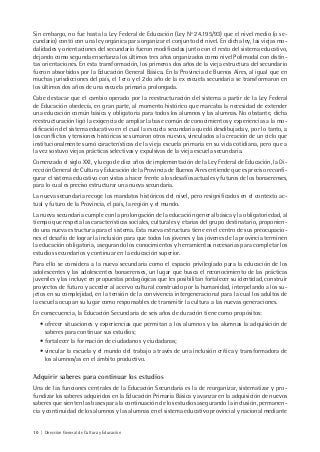 10 | Dirección General de Cultura y Educación
Sin embargo, no fue hasta la Ley Federal de Educación (Ley Nº 24.195/93) que el nivel medio (o se-
cundario) contó con una ley orgánica para organizar el conjunto del nivel. En dicha ley, las viejas mo-
dalidades y orientaciones del secundario fueron modificadas junto con el resto del sistema educativo,
dejando como segunda enseñanza los últimos tres años organizados como nivel Polimodal con distin-
tas orientaciones. En esta transformación, los primeros dos años de la vieja estructura del secundario
fueron absorbidos por la Educación General Básica. En la Provincia de Buenos Aires, al igual que en
muchas jurisdicciones del país, el 1ero y el 2do año de la ex escuela secundaria se transformaron en
los últimos dos años de una escuela primaria prolongada.
Cabe destacar que el cambio operado por la reestructuración del sistema a partir de la Ley Federal
de Educación obedecía, en gran parte, al momento histórico que marcaba la necesidad de extender
una educación común básica y obligatoria para todos los alumnos y las alumnas. No obstante, dicha
reestructuración ligó la exigencia de ampliar la base común de conocimientos y experiencias a la mo-
dificación del sistema educativo en el cual la escuela secundaria quedó desdibujada y, por lo tanto, a
los conflictos y tensiones históricas se sumaron otros nuevos, vinculados a la creación de un ciclo que
institucionalmente sumó características de la vieja escuela primaria en su vida cotidiana, pero que a
la vez sostuvo viejas prácticas selectivas y expulsivas de la vieja escuela secundaria.
Comenzado el siglo XXI, y luego de diez años de implementación de la Ley Federal de Educación, la Di-
rección General de Cultura y Educación de la Provincia de Buenos Aires entiende que es preciso reconfi-
gurar el sistema educativo con vistas a hacer frente a los desafíos actuales y futuros de los bonaerenses,
para lo cual es preciso estructurar una nueva secundaria.
La nueva secundaria recoge los mandatos históricos del nivel, pero resignificados en el contexto ac-
tual y futuro de la Provincia, el país, la región y el mundo.
La nueva secundaria cumple con la prolongación de la educación general básica y la obligatoriedad, al
tiempo que respeta las características sociales, culturales y etarias del grupo destinatario, proponien-
do una nueva estructura para el sistema. Esta nueva estructura tiene en el centro de sus preocupacio-
nes el desafío de lograr la inclusión para que todos los jóvenes y las jóvenes de la provincia terminen
la educación obligatoria, asegurando los conocimientos y herramientas necesarias para completar los
estudios secundarios y continuar en la educación superior.
Para ello se considera a la nueva secundaria como el espacio privilegiado para la educación de los
adolescentes y las adolescentes bonaerenses, un lugar que busca el reconocimiento de las prácticas
juveniles y las incluye en propuestas pedagógicas que les posibilitan fortalecer su identidad, construir
proyectos de futuro y acceder al acervo cultural construido por la humanidad, interpelando a los su-
jetos en su complejidad, en la tensión de la convivencia intergeneracional para la cual los adultos de
la escuela ocupan su lugar como responsables de transmitir la cultura a las nuevas generaciones.
En consecuencia, la Educación Secundaria de seis años de duración tiene como propósitos:
• ofrecer situaciones y experiencias que permitan a los alumnos y las alumnas la adquisición de
saberes para continuar sus estudios;
• fortalecer la formación de ciudadanos y ciudadanas;
• vincular la escuela y el mundo del trabajo a través de una inclusión crítica y transformadora de
los alumnos/as en el ámbito productivo.
Adquirir saberes para continuar los estudios
Una de las funciones centrales de la Educación Secundaria es la de reorganizar, sistematizar y pro-
fundizar los saberes adquiridos en la Educación Primaria Básica y avanzar en la adquisición de nuevos
saberes que sienten las bases para la continuación de los estudios asegurando la inclusión, permanen-
cia y continuidad de los alumnos y las alumnas en el sistema educativo provincial y nacional mediante
 