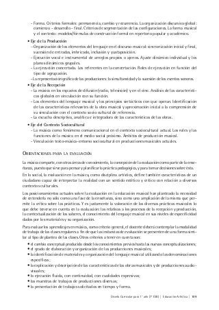 Diseño Curricular para 1° año (7° ESB) | Educación Artística | 109
- Forma. Criterios formales: permanencia, cambio y recurrencia. La organización discursiva global:
comienzo - desarrollo - final. Criterios de segmentación de las configuraciones. La forma musical
y el contexto: modelos/fórmulas de construcción formal en repertorio popular y académico.
• Eje de la Producción
− Organización de los elementos del lenguaje en el discurso musical: sincronización inicial y final,
sucesión de entradas, imbricado, inclusión y yuxtaposición.
- Ejecución vocal e instrumental de arreglos propios o ajenos. Ajuste dinámico individual y los
planos dinámicos grupales.
- La ejecución concertada. Los referentes en la concertación. Roles de ejecución en función del
tipo de agrupación.
- La representación gráfica de las producciones: la simultaneidad y la sucesión de los eventos sonoros.
• Eje de la Recepción
- La música en los espacios de difusión (radio, televisión) y en el cine. Análisis de las característi-
cas globales en vinculación con su función.
- Los elementos del lenguaje musical y los principios sintácticos con que operan. Identificación
de las características relevantes de la obra musical y aproximación inicial a la comprensión de
su vinculación con el contexto socio cultural de referencia.
- La escucha descriptiva, analítica e integradora de las características de las obras.
• Eje del Contexto Sociocultural
- La música como fenómeno comunicacional en el contexto sociocultural actual. Los roles y las
funciones de la música en el medio social próximo. Ámbitos de producción musical.
- Vinculación texto-música-entorno sociocultural en producciones musicales actuales.
ORIENTACIONES PARA LA EVALUACIÓN
La música comparte, con otras áreas de conocimiento, la concepción de la evaluación como parte de la ense-
ñanza, puesto que sirve para pensar y planificar la práctica pedagógica, y para tomar decisiones sobre ésta.
En lo social, la evaluación en la música, como disciplina artística, define también características de un
ciudadano capaz de interpretar la realidad con un sentido estético y crítico con relación a diversos
contextos culturales.
Los posicionamientos actuales sobre la evaluación en la educación musical han planteado la necesidad
de entenderla no sólo como una fase de la enseñanza, sino como una ampliación de la misma que per-
mite la crítica sobre las prácticas. Y es justamente la valoración de las diversas prácticas musicales lo
que debe tenerse en cuenta en la evaluación: las relativas a los procesos de la recepción y producción,
la contextualización de los saberes, el conocimiento del lenguaje musical en sus niveles de especificidad
dados por los materiales y su organización.
Para evaluar los aprendizajes en música, como criterio general, el docente deberá contemplar la modalidad
de trabajo de las clases regulares a fin de que las instancias de evaluación se presenten de una forma simi-
lar al tipo de planteo de las clases. Otros criterios a tener en cuenta son:
• el cambio conceptual producido desde los conocimientos previos hasta las nuevas conceptualizaciones;
• el grado de elaboración y organización de las producciones musicales;
• la identificación de materiales y organización del lenguaje musical utilizando las denominaciones
específicas;
• la explicación y descripción de las características de las obras musicales y de producciones audio-
visuales;
• la ejecución fluida, con continuidad, con cualidades expresivas;
• las muestras de trabajos de producciones diversas;
• la presentación de trabajos solicitados en tiempo y forma.
 