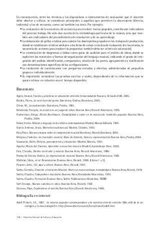 110 | Dirección General de Cultura y Educación
En consecuencia, entre las técnicas y los dispositivos o instrumentos de evaluación que el docente
debe diseñar y utilizar, se consideran principales a aquellos que permiten la observación (directa,
indirecta) y los de encuesta, como así también los tests. Por ejemplo:
• La realización de la secuencia de acciones para resolver tareas grupales, constituyen indicadores
del proceso trabajo. No sólo dan cuenta de la metodología particular de la música, sino que tam-
bién son indicadores del procedimiento de resolución y de su aprendizaje.
• La elaboración de grillas o tablas para valorar los desempeños grupales en los trabajos de producción,
donde se establezcan criterios similares a las listas de cotejo o escalas de evaluación (en las mismas, la
secuencia de acciones para resolver las propuestas también debe ser criterio de valoración).
• La construcción de diagramas o tablas como guías de audición para el análisis de obras, donde se
expliciten los materiales y formas de organización del lenguaje musical, indicando el grado de inte-
gración del análisis: identificación, comparación, relación de las partes, agrupamiento y clasificación
con denominaciones específicas de las configuraciones.
• La resolución de cuestionarios con preguntas cerradas y abiertas, administradas en pequeños
grupos o individualmente.
• Es importante considerar las pruebas escritas y orales, dependiendo de la información que se
quiere relevar en relación con el tiempo disponible.
BIBLIOGRAFÍA
Agirre, Imanol, Teorías y prácticas en educación artística. Universidad de Navarra, Octaedro EUB, 2005.
Boulez, Pierre, La escritura del gesto. Barcelona, Gedisa, Barcelona, 2003.
Chion, M., La audiovisión. Barcelona, Paidós, 1993.
Delalande, François, La música es un juego de niños. Buenos Aires, Ricordi Americana, 1995.
Fischerman, Diego, Efecto Beethoven. Complejidad y valor en la música de tradición popular. Buenos Aires,
Paidós, 2004.
Fubini, Enrico. Música y lenguaje en la estética contemporánea. Madrid, Alianza Editorial, 1994.
García Jiménez, Jesús, Narrativa audiovisual. Madrid, Cátedra, 1993.
Kivy, Peter, Nuevos ensayos sobre la comprensión musical. Barcelona, Ricordi, Barcelona, 2005.
Monjeau, Federico. La invención musical. Ideas de historia, forma y representación. Buenos Aires, Paidós, 2004.
Swanwick, Keith, Música, pensamiento y educación. Madrid, Morata, 1991.
Aguilar, María del Carmen, Aprender a escuchar música. Madrid, Aprendizaje Visor, 2002.
Eiriz, Claudio, Diseño curricular y música. Buenos Aires, Ricordi Americana, 1996.
Hemsy de Gainza, Violeta, La improvisación musical. Buenos Aires, Ricordi Americana, 1983.
Malbrán, Silvia, et al. Resonancias. Buenos Aires, Ricordi, 1988. (Libros 1 y 2).
Paynter, John, Oír, aquí y ahora. Buenos Aires, Ricordi, 1991.
Saitta, Carmelo, Creación e Iniciación Musical. Hacia un nuevo enfoque metodológico. Buenos Aires, Ricordi, 1978.
Saitta, Claudio, Trampolines musicales. Buenos Aires, Novedades Educativas, 1991.
Saitta, Claudio, Percusión. Buenos Aires, Saitta Publicaciones Musicales, 1998.
Self, George, Nuevos sonidos en clase. Buenos Aires, Ricordi, 1967.
Vivanco, Pepa, Exploremos el sonido. Buenos Aires, Ricordi Americana, 1986.
Bibliografía en internet
Adell Pitarch, J-E., 1997. La música popular contemporánea y la construcción de sentido: Más allá de la so-
ciología y la musicología En: http://www.sibetrans.com/trans/trans3/adell.htm
 