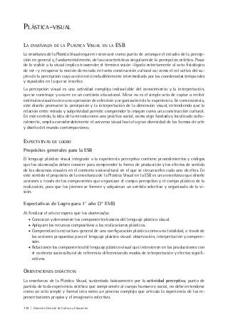 112 | Dirección General de Cultura y Educación
PLÁSTICA-VISUAL
LA ENSEÑANZA DE LA PLÁSTICA VISUAL EN LA ESB
La enseñanza de la Plástica Visual requiere reconocer como punto de arranque el estudio de la percep-
ción en general y, fundamentalmente, de las características singulares de la percepción estética. Pasar
de lo visible a lo visual implica trascender el término visión –ligado estrictamente al acto fisiológico
de ver– y recuperar la noción de mirada en tanto construcción cultural así como el rol activo del su-
jeto de la percepción cuya acción está ineludiblemente intermediada por las coordenadas temporales
y espaciales en la que se inscribe.
La percepción visual es una actividad compleja indisociable del conocimiento y la interpretación,
que se construye y ocurre en un contexto situacional. Mirar no es el simple acto de captar o recibir
estímulos visuales sino una operación de selección y organización de la experiencia. En consecuencia,
este diseño promueve la percepción y la interpretación de la dimensión visual, entendiendo que la
relación entre mirada y subjetividad permite comprender la imagen como una construcción cultural.
En este sentido, la idea de la mirada como una práctica social, como algo fundado y localizado cultu-
ralmente, amplía considerablemente el universo visual hacia la gran diversidad de las formas de arte
y diseño del mundo contemporáneo.
EXPECTATIVAS DE LOGRO
Propósitos generales para la ESB
El lenguaje plástico visual integrado a la experiencia perceptiva contiene procedimientos y códigos
que los alumnos/as deben conocer para comprender la forma de producción y los efectos de sentido
de los discursos visuales en el contexto sociocultural en el que se circunscribe cada uno de ellos. En
este sentido el propósito de la enseñanza de la Plástica Visual en la ESB es una enseñanza que diseñe
acciones a través de los componentes que organizan el campo perceptivo y el campo plástico de la
realización, para que los jóvenes se formen y adquieran un sentido selectivo y organizado de la vi-
sión.
Expectativas de Logro para 1° año (7° ESB)
Al finalizar el año se espera que los alumnos/as:
• Conozcan y denominen los componentes básicos del lenguaje plástico visual.
• Apliquen los recursos compositivos a las realizaciones plásticas.
• Comprendan la estructura general de una configuración plástica como una totalidad, a través de
las acciones propuestas para el lenguaje plástico visual: observación, interpretación y compren-
sión.
• Relacionen los componentes del lenguaje plástico visual que intervienen en las producciones con
el contexto sociocultural de referencia diferenciando modos de interpretación y efectos signifi-
cativos.
ORIENTACIONES DIDÁCTICAS
La enseñanza de la Plástica Visual, sustentada básicamente por la actividad perceptiva, punto de
partida de toda experiencia estética que compromete al cuerpo humano y social, no debe entenderse
como un acto simple y formal sino como un proceso complejo que articula la experiencia de las re-
presentaciones propias y el imaginario colectivo.
 