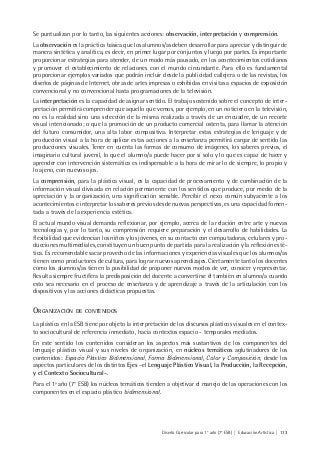 Diseño Curricular para 1° año (7° ESB) | Educación Artística | 113
Se puntualizan por lo tanto, las siguientes acciones: observación, interpretación y comprensión.
La observación es la práctica básica que los alumnos/as deben desarrollar para apreciar y distinguir de
manera sintética y analítica, es decir, en primer lugar por conjuntos y luego por partes. Es importante
proporcionar estrategias para atender, de un modo más pausado, en los acontecimientos cotidianos
y promover el establecimiento de relaciones con el mundo circundante. Para ello es fundamental
proporcionar ejemplos variados que podrán incluir desde la publicidad callejera o de las revistas, los
diseños de páginas de Internet, obras de artes impresas o exhibidas en visitas a espacios de exposición
convencional y no convencional hasta programaciones de la televisión.
La interpretación es la capacidad de asignar sentido. El trabajo sostenido sobre el concepto de inter-
pretación permitirá comprender que aquello que vemos, por ejemplo, en un noticiero en la televisión,
no es la realidad sino una selección de la misma realizada a través de un encuadre, de un recorte
visual intencionado; o que la promoción de un producto comercial ostenta, para llamar la atención
del futuro consumidor, una alta labor compositiva. Interpretar estas estrategias de lenguaje y de
producción visual a la hora de aplicar estas acciones a la enseñanza permitirá cargar de sentido las
producciones visuales. Tener en cuenta las formas de consumo de imágenes, los saberes previos, el
imaginario cultural juvenil, lo que el alumno/a puede hacer por sí solo y lo que es capaz de hacer y
aprender con intervención sistemática es indispensable a la hora de mirar lo de siempre, lo propio y
lo ajeno, con nuevos ojos.
La comprensión, para la plástica visual, es la capacidad de procesamiento y de combinación de la
información visual divisada en relación permanente con los sentidos que produce, por medio de la
apreciación y la organización, una significación sensible. Percibir el nexo común subyacente a los
acontecimientos e interpretar los saberes previos desde nuevas perspectivas, es una capacidad fomen-
tada a través de la experiencia estética.
El actual mundo visual demanda reflexionar, por ejemplo, acerca de la relación entre arte y nuevas
tecnologías y, por lo tanto, su comprensión requiere preparación y el desarrollo de habilidades. La
flexibilidad que evidencian los niños y los jóvenes, en su contacto con computadoras, celulares y pro-
ducciones multimediales, constituyen un buen punto de partida para la realización y la reflexión esté-
tica. Es recomendable sacar provecho de las informaciones y experiencias visuales que los alumnos/as
tienen como productores de cultura, para lograr nuevos aprendizajes. Ciertamente tanto los docentes
como los alumnos/as tienen la posibilidad de proponer nuevos modos de ver, conocer y representar.
Resulta siempre fructífera la predisposición del docente a convertirse él también en alumno/a cuando
esto sea necesario en el proceso de enseñanza y de aprendizaje a través de la articulación con los
dispositivos y las acciones didácticas propuestas.
ORGANIZACIÓN DE CONTENIDOS
La plástica en la ESB tiene por objeto la interpretación de los discursos plásticos visuales en el contex-
to sociocultural de referencia inmediato, hacia contextos espacio - temporales mediatos.
En este sentido los contenidos consideran los aspectos más sustantivos de los componentes del
lenguaje plástico visual y sus niveles de organización, en núcleos temáticos aglutinadores de los
contenidos: Espacio Plástico Bidimensional, Forma Bidimensional, Color y Composición, desde los
aspectos particulares de los distintos Ejes –el Lenguaje Plástico Visual, la Producción, la Recepción,
y el Contexto Sociocultural–.
Para el 1ª año (7° ESB) los núcleos temáticos tienden a objetivar el manejo de las operaciones con los
componentes en el espacio plástico bidimensional.
 