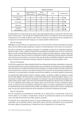 114 | Dirección General de Cultura y Educación
Núcleos Temáticos
Ejes
Espacio Plástico
Bidimensional
Forma
Bidimensional
Color Composición
Lenguaje Plástico-
Visual
Producción
Recepción
Contexto
Sociocultural
El ordenamiento y la asociación de los cuatro Ejes están pautados sobre la consecución del ciclo com-
pleto. Priorizar para 1º año los Ejes del Lenguaje Plástico Visual y la Producción tiene una importante
consecuencia en la formación plástica, pues tiende a objetivar el conocimiento de los componentes y
el manejo de las operaciones del lenguaje en el espacio plástico bidimensional.
• Eje del Lenguaje
Este Eje está constituido por la organización y por las funciones de los componentes plásticos visuales
dentro de los límites proporcionados por el espacio en dos dimensiones: alto-ancho y sus variantes.
Para ello se consideran las actividades vinculadas a las cualidades visuales de los componentes plásticos:
superficie, figura y color, mediante organizaciones compositivas promovidas por el uso de contrastes de
figura y fondo, centrado-descentrado, espacios vacíos o negativos, simetría-asimetría, tramas, figuras con
color por asociación, color por intención, en diferentes formatos atendiendo a diversos soportes, materiales
y herramientas convencionales y no convencionales que desarrollan la habilidad de disponer proyecciones
sobre el sentido de las realizaciones tanto para observar las existentes como para proponer otras.
• Eje de la Producción
En este Eje se proponen los medios de producción de las configuraciones plásticas, entendiendo a los procedi-
mientos de producción no como una aptitud técnica para el manejo de un material sino como la apropiación
de las operaciones con los distintos componentes que organizan un campo perceptivo. El estudio consecuente
de los componentes en relación con las operaciones permite la interacción con los materiales y soportes con-
vencionales y no convencionales articulados a partir del valor subjetivo y la intención plástico-comunicativa.
Las producciones bidimensionales refieren a diversos campos: a la pintura, el dibujo, el grabado, el campo
de los medios digitales, del diseño plástico en publicidad, indumentaria, marketing, graffitis, tatuajes, etc. La
observación, el análisis y la producción destinados a la realización se presentan bajo distintos soportes: tela,
papel, pantalla, pared, madera, entre otros y diversos sistemas de producción: pinturas, líneas, revelado, pixe-
les, etc. La publicidad gráfica callejera, por ejemplo, apela al uso del formato: tamaño, composición, figuras
y color, en relación con las características y sentido de la imagen y el entorno arquitectónico. El carácter de
los materiales determina la naturaleza de los medios. Los materiales comunican, por lo tanto es fundamental
tener en cuenta los criterios de selección de los materiales en función de la producción de sentido.
• Eje de la Recepción
Este Eje contempla los procedimientos vinculados con la observación, la organización activa de la
materia plástica y el análisis e interpretación, tanto de las producciones propias de los alumnos/as
como en producciones de diversa índole, espacios y tiempos.
El desarrollo de la capacidad de percibir el espacio bidimensional, a partir de la ejercitación de los
contenidos y de la operación sobre la información visual, interviene activamente en la comprensión
del espacio plástico, organizado por la disposición de los componentes en una superficie.
 