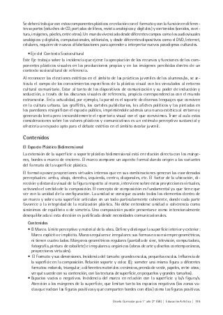 Diseño Curricular para 1° año (7° ESB) | Educación Artística | 115
Se deberá trabajar con estos componentes plásticos en relación con el formato y con la función en diferen-
tes soportes (estuches de CD, portadas de libros, revista analógicas y digitales) y contenidos (sonidos, escri-
tura, imágenes, píxeles, entre otros). Un mundo vivenciado desde diferentes campos como los audiovisuales
analógicos y digitales, computacionales, editoriales, y desde diferentes dispositivos como el DVD, Internet,
celulares, requiere de nuevas alfabetizaciones para aprender a interpretar nuevos paradigmas culturales.
• Eje del Contexto Sociocultural
Este Eje trabaja sobre la incidencia que ejerce la apropiación de los recursos y funciones de los com-
ponentes plásticos visuales en las producciones propias y en las imágenes percibidas dentro de un
contexto sociocultural de referencia.
Al reconocer las elecciones estéticas en el ámbito de las prácticas juveniles de los alumnos/as, se ar-
ticula el campo de los conocimientos específicos de la plástica visual con los vinculados al entorno
cultural comunitario. Estar al tanto de los dispositivos de comunicación y su poder de inducción y
seducción, a través de los discursos visuales de referencia, propicia correspondencias con el mundo
extraescolar. En la actualidad, por ejemplo, la pared es el soporte de diversos lenguajes que conviven
en la cultura urbana. Los graffittis, los carteles publicitarios, los afiches políticos y las pintadas en
los paredones resignifican el espacio público, imprimiéndole además una nueva estética al entorno y
generando lenta pero inexorablemente el repertorio visual con el que convivimos. Traer al aula estas
consideraciones sobre los valores plásticos y comunicativos es un estímulo perceptivo sustancial y
ofrecería un espacio apto para el debate estético en el ámbito escolar juvenil.
Contenidos
El Espacio Plástico Bidimensional
La extensión de la superficie o soporte plástico bidimensional está en relación directa con los márge-
nes, bordes o marco de encierro. El marco compone un aspecto formal dando origen a las variantes
del formato de la superficie plástica.
El formato posee proyecciones virtuales internas que en sus combinaciones generan las coordenadas
perceptuales: arriba, abajo, derecha, izquierda, centro, diagonales, etc. El factor de la ubicación, di-
rección y distancia visual de la figura respecto al marco, interviene sobre estas proyecciones virtuales,
activando el sentido de la composición. El concepto de composición es fundamental ya que tiene que
ver con la unidad de la configuración. La unidad se consigue cuando todos los elementos dentro de
un marco y sobre una superficie articulan en un todo particularmente coherente, donde cada parte
favorece a la integridad de la realización plástica. No debe entenderse unidad o coherencia como
sinónimos de equilibrio o de simetría. Una composición puede presentarse como intencionalmente
desequilibrada si esta elección es justificada desde necesidades comunicacionales.
Contenidos
• El Marco. Límite perceptivo y material de la obra. Define y distingue la superficie interior y exterior:
Marco explícito e implícito. Marcos regulares e irregulares: sus formas no son siempre geométricas,
ni tienen cuatro lados: Márgenes geométricos regulares (pantalla de cine, televisión, computadora,
fotografía, pintura de caballete) e irregulares u orgánicos (obras de arte y diseños contemporáneos,
proyecciones virtuales).
• El Formato y sus dimensiones. Incidencia del tamaño: grandes escalas, pequeñas escalas. Influencia de
la superficie en la composición. Relación soporte y color. (Ej: someter una misma figura a diferentes
formatos: redondo, triangular; a diferentes materiales: cerámicos, prenda de vestir, papeles, entre otros;
ver qué sucede con su contención, con las texturas de superficie, en pequeños y grandes tamaños).
• Espacios vacíos o negativos. Incidencia del marco en relación con la superficie y la/s figura/s.
Atención a los márgenes de la superficie, que limitan tanto los espacios negativos (las zonas va-
cías que rodean las figuras positivas y que comparten bordes con ellas) como las figuras positivas.
 
