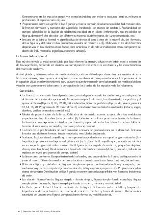 116 | Dirección General de Cultura y Educación
Concentrarse en los espacios negativos completándolos con color o texturas lineales, relieves, o
perforados. El espacio como figura.
• Proporciones entre la superficie, la/s figura/s y el color como indicadores espaciales bidimensionales.
Diferentes formatos y tamaños de superficie. Incidencia del marco de encierro. Profundidad de
campo: principio de la ilusión de tridimensionalidad en el plano: imbricación, superposición de
figuras, de superficies de color, de diferentes materiales, de texturas, de luz representada, etc.
• Lectura de la táctica formal y significativa de ciertas disposiciones de la superficie, del formato,
de las figuras y del color en los productos visuales de referencia. (Ej.: Relevamientos de diferentes
dispositivos en las distintas manifestaciones artísticas en donde se evidencien estos componentes:
diseño de indumentaria, logotipos, cartelera urbana).
La Forma bidimensional
Este núcleo temático está constituido por las inferencias constructivas en relación con la extensión
de las superficies, teniendo en cuenta las correspondencias entre los contornos y las características
del marco de encierro.
A nivel plástico, la forma preferentemente abstracta, está constituida por elementos desprovistos de sen-
tido en sí mismos, pero capaces de adquirirlo por su combinación, sus permutaciones. Los procesos de la
indagación visual conllevan variantes estructurantes que funcionan interrelacionando los medios plásticos
visuales con valoraciones tales como la percepción de los bordes, de los espacios y de las relaciones.
Contenidos
• La Línea como elemento formal protagónico, con independencia de los contornos y la configuración
de formas. Relaciones de espesores de la línea con respecto al marco, la extensión de la superficie y el
grosor del trazo (lápices H, Hb, B2, B4, B6, carbonillas, fibrones, pasteles y lápices de colores, pinceles
10, 14, 16, 20, Programas de PC como el Paint) o tratamiento con distintos materiales (estuco, sogas,
alambre, varillas de madera o metal, etc.)
• Modos de presentación de la línea. Calidades de recorrido: curvas: suaves, abiertas, onduladas
y quebradas: ángulos abiertos y cerrados. (Ej. Estudio de la línea personal a través de la firma.
La firma es una expresión individual por tamaño, espaciado entre las letras, tensión o falta de
tensión al imprimirla, recorridos, marca o gesto expresado).
• La línea y sus posibilidades de conformación a través de graduaciones en la densidad. Texturas
lineales que definen formas: líneas modelada, modulada, texturada.
• Texturas. Textura Visual: aquella que no representa accidentes en su soportes y/o materiales (fo-
tografía, impresiones analógicas y digitales, etc) y Textura Táctil: aquella que presenta accidentes
en su soporte y/o materiales a nivel táctil (pincelada cargada de materia, pequeños objetos:
clavos, semillas, hilos). Realizaciones a través de diferentes recursos (dibujo, grabado, tallado en
madera, relieves, programas de computación)
• La línea como contorno: Compartimiento de los bordes, encierra y define la figura; las figuras entre sí
y con el marco. Diferentes modos de presentación en cuanto a su trazo: línea continua, discontinua.
• Diferentes tipos y calidades de figuras: simple–compleja, continua-discontinua, semejante; por
contorno: regulares e irregulares, cerrada - abierta; la figura y los agrupamientos. Proporciones: rela-
ciones de tamaño. Distribución de la/s figura/s en conexión con las superficies y el formato. Incidencia
del color.
• La relación Figura-Fondo. Figura simple - fondo simple, figura simple-fondo complejo, figura
compleja-fondo simple, figura compleja-fondo complejo, mímesis, reversiblidad.
• La Parte por el Todo. El fraccionamiento de la figura. Diferencia entre detalle y fragmento.
Importancia de la actuación del marco de encierro: dentro y fuera de marco. Reencuadres
sucesivos de una misma figura, comparaciones formales, modificaciones.
 