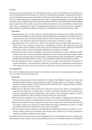 Diseño Curricular para 1° año (7° ESB) | Educación Artística | 117
El Color
El tema del color va más allá de sus manifestaciones físicas, ya que en el fenómeno de la visión inter-
viene la subjetividad del observador, un universo de asociaciones figuradas y emocionales. El color es
uno de los elementos comunicacionales básicos. Producciones del hombre que hacen uso del color (televi-
sión, cine, edificios pintados en combinación dentro-fuera, marquesinas diseñadas con luces, publicidades
a grandes escalas, revistas, indumentaria, vidrieras, hipermercados, etc.). Hay prácticas perceptivas básicas
para el uso del color. Por lo tanto, es importante definir brevemente las tres características a experimentar
con el color: la temperatura, el valor y la intensidad. La temperatura es la sensación térmica figurada, el
valor lumínico es el grado de claridad u oscuridad; y la intensidad es el grado de pureza de un color.
Contenidos
• Experimentación con el color matérico, mezclas: pigmentos, colorantes, etc. Cotejos entre dife-
rentes materialidades y su color (papeles, sustancias orgánicas e inorgánicas, telas texturadas, ce-
rámicos, píxeles, etc). Acromáticos: Negro, Blanco, Grises. Experimentación con el color matérico,
mezclas; y con diferentes soportes (fotografías, audiovisuales en blanco y negro)
• Experimentación con el color físico: colores que producen determinados materiales bajo la in-
cidencia de la luz: opacidad, translucidez y transparencia. Cotejos entre diferentes materiales
(vidrios, papel celofán, acrílicos, entre otros) y un foco lumínico (luz solar, lámparas de diferente
intensidad y color) o través de imágenes audiovisuales analógicas o digitales.
• Funciones del color. El color con relación a: llamar la atención (colores con mayor visibilidad: amarillo,
naranja, rojo, verde); a valorizar (Concepto compositivo: un color se deja influir por otro que lo rodea.
Ej: rojo parece más rojo sobre un fondo verde); a informar (diversos tipos de señalización, marketing,
productos) a personificar (asociar el color a una propiedad de las mercancías, productos varios).
• Formas expresivas del color: impacto (el color crea una unidad visual coherente, despega en su
entorno inmediato y hace sobresalir); análogo (el color restituye la realidad mas o menos figura-
tiva); alusión (el color comunica el sentido por sustitución real de lo que pretende comunicar).
La Composición
Este núcleo temático está organizado por las relaciones activas entre los componentes de la superfi-
cie, de la figura, del formato y del color.
Contenidos
• Relaciones proporcionales entre la superficie y la figura. Posibilidades compositivas: Fondo que
predomina sobre la figura o Figura predomina sobre el fondo, dado por: el Tamaño: normal: fi-
gura igual importancia que el fondo; predominante: fondo reducido o figura reducida; excedido:
aparece la noción de fuera de marco.
• Relaciones de Ubicación. Intervención de la estructura interna de la figura y las direcciones y
tensiones provocadas por la figura sobre el fondo. La estructura plástico-visual: principios bá-
sicos de organización formal y significativa: zona central y zonas inmediatas (superior, inferior,
izquierda, derecha) en relación siempre al marco de encierro y el formato.
• Relaciones de la superficie, marco, formato, figura y valor lumínico: Superposición. Determina-
ción de cercanía y lejanía. Configuración de un orden en términos significativos y espaciales.
• Simetría. Diversidades: Simetría especular de eje vertical y horizontal; de extensión (crecimiento
de la figura a partir de un centro); de rotación (giro de la figura alrededor de un punto o centro)
y extensión traslatoria (la figura crece a la vez que se traslada).
• Formas simples, fondos complejos; reversibilidad. Configuraciones indivisas, miméticas, o encu-
biertas. Configuración que es percibida como indivisa con su fondo, este la incluye, superpone y
traspasa sin perderse totalmente como figura.
Los núcleos temáticos constituyen una nueva disposición de los contenidos, los cuales se amplían des-
de la perspectiva que propone cada eje. Ejemplificaremos con un contenido tomado de cada Núcleo
 