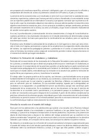 Diseño Curricular para 1° año (7° ESB) | Marco General | 11
una propuesta de enseñanza específica, universal y obligatoria, que a la vez promueva la reflexión y
comprensión del derecho de acceso al patrimonio cultural de la Provincia, el país y el mundo.
La selección de los conocimientos a ser enseñados en este nivel es un recorte de la vastedad de cono-
cimientos, experiencias y saberes que forman parte de la cultura. Atendiendo a la necesidad de contar
con un repertorio posible de ser enseñado en la escuela, la propuesta curricular que se presenta se di-
rige no sólo a que los alumnos/as adquieran esos saberes, sino que además puedan reconocerlos como
aquellos conocimientos necesarios, pero a la vez precarios, inestables y siempre cambiantes, producto
del constante movimiento de la ciencia, las artes y la filosofía, al que tienen el derecho fundamental
de acceder como sujetos sociales.
A su vez, la profundización y sistematización de estos conocimientos a lo largo de la escolaridad se-
cundaria permitirán a los alumnos/as introducirse en el estudio sistemático de determinados campos
del saber que sienten las bases para garantizar la continuidad de sus estudios y para ser sujetos de
transformación social.
El plantear como finalidad la continuidad de los estudios en el nivel superior no tiene por única inten-
ción el éxito en el ingreso, permanencia y egreso de los estudiantes en los siguientes niveles educativos
del sistema. Las experiencias pedagógicas potentes y profundas en el acceso al conocimiento de las
artes, la literatura, las ciencias y otros campos de conocimiento permiten realizar mejores elecciones en
el momento de decidir qué seguir estudiando.
Fortalecer la formación de ciudadanos y ciudadanas
Partiendo del reconocimiento de los alumnos/as de la Educación Secundaria como sujetos adolescen-
tes y jóvenes, y considerando que es desde sus propias prácticas que se constituyen en ciudadanos, se
busca provocar el reconocimiento de las prácticas juveniles y transformarlas en parte constitutiva de
las experiencias pedagógicas de la escolaridad para fortalecer la identidad, la ciudadanía y la prepa-
ración para el mundo adulto, entendiendo que su inclusión en la escuela hace posible la formación de
sujetos libres para expresarse, actuar y transformar la sociedad.
El trabajo sobre las propias prácticas de los sujetos, sus intereses y particularidades como un grupo
fundamentalmente heterogéneo en sus historias, sus contextos y convicciones debe ser el centro de
acción de la escuela por lo cual enseñar y aprender los Derechos y Deberes es condición necesaria
pero no suficiente para ser ciudadano. En una sociedad compleja, signada por la desigualdad, ser
ciudadano no es equiparable a la posibilidad de ejercer sus derechos, aunque esto constituye parte
fundamental de su construcción. Se es ciudadano aún en las situaciones en las que el ejercicio de
los derechos se ve coartado total o parcialmente, y es justamente porque es ciudadano por lo que
se debe ser reconocido como parte integrante de la sociedad. A partir de ello deben considerarse las
prácticas culturales de los diversos grupos, entendiendo que el sólo reconocimiento de la diversidad y
la diferencia no permite avanzar en la interculturalidad: para ello es necesario intervenir y actuar en
la conflictividad que implican necesariamente las relaciones sociales.
Vincular la escuela con el mundo del trabajo
Gran parte de los adolescentes y las adolescentes que asisten a las escuelas de la Provincia trabajan
o han trabajado debido a las necesidades y carencias familiares a las que deben hacer frente. Sin
embargo, y a pesar de su temprana incorporación al mundo productivo, las jóvenes y los jóvenes son
objeto de discriminaciones y abusos en los ámbitos del trabajo justamente por su condición en los
jóvenes considerados “inexpertos”, por ser menores de edad y no estar contemplados en los derechos
laborales y por realizar, en la mayoría de los casos, las tareas que los adultos no quieren realizar.
No obstante, se considera que no es función de la escuela secundaria la temprana especialización para
el mundo del trabajo sino la de brindar oportunidades para conocer los distintos ámbitos productivos,
reflexionar sobre su constitución histórica y actual, y el lugar que ellos pueden y deben ocupar y
 