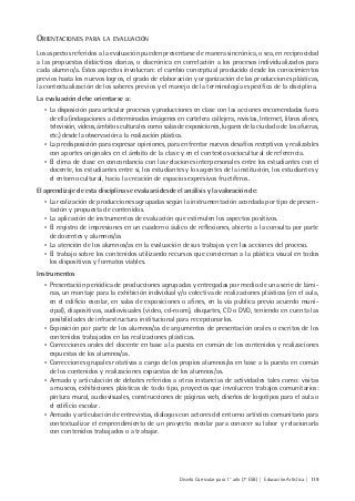Diseño Curricular para 1° año (7° ESB) | Educación Artística | 119
ORIENTACIONES PARA LA EVALUACIÓN
Los aspectos referidos a la evaluación pueden presentarse de manera sincrónica, o sea, en reciprocidad
a las propuestas didácticas diarias, o diacrónica en correlación a los procesos individualizados para
cada alumno/a. Estos aspectos involucran: el cambio conceptual producido desde los conocimientos
previos hasta los nuevos logros, el grado de elaboración y organización de las producciones plásticas,
la contextualización de los saberes previos y el manejo de la terminología específica de la disciplina.
La evaluación debe orientarse a:
• La disposición para articular procesos y producciones en clase con las acciones encomendadas fuera
de ella (indagaciones a determinadas imágenes en cartelera callejera, revistas, Internet, libros afines,
televisión, videos, ámbitos culturales como salas de exposiciones, lugares de la ciudad o de las afueras,
etc.) desde la observación a la realización plástica.
• La predisposición para expresar opiniones, para enfrentar nuevos desafíos receptivos y realizables
con aportes originales en el ámbito de la clase y en el contexto sociocultural de referencia.
• El clima de clase en concordancia con las relaciones interpersonales entre los estudiantes con el
docente, los estudiantes entre sí, los estudiantes y los agentes de la institución, los estudiantes y
el entorno cultural, hacia la creación de espacios expresivos fructíferos.
El aprendizaje de esta disciplina se evaluará desde el análisis y la valoración de:
• La realización de producciones agrupadas según la instrumentación acordada por tipo de presen-
tación y propuesta de contenidos.
• La aplicación de instrumentos de evaluación que estimulen los aspectos positivos.
• El registro de impresiones en un cuaderno áulico de reflexiones, abierto a la consulta por parte
de docentes y alumnos/as
• La atención de los alumnos/as en la evaluación de sus trabajos y en las acciones del proceso.
• El trabajo sobre los contenidos utilizando recursos que conciernan a la plástica visual en todos
los dispositivos y formatos viables.
Instrumentos
• Presentación periódica de producciones agrupadas y entregadas por medio de una serie de lámi-
nas, un montaje para la exhibición individual y/o colectiva de realizaciones plásticas (en el aula,
en el edificio escolar, en salas de exposiciones o afines, en la vía pública previo acuerdo muni-
cipal), diapositivas, audiovisuales (video, cd-room), disquetes, CD o DVD, teniendo en cuenta las
posibilidades de infraestructura institucional para recepcionarlos.
• Exposición por parte de los alumnos/as de argumentos de presentación orales o escritos de los
contenidos trabajados en las realizaciones plásticas.
• Correcciones orales del docente en base a la puesta en común de los contenidos y realizaciones
expuestas de los alumnos/as.
• Correcciones grupales rotativas a cargo de los propios alumnos/as en base a la puesta en común
de los contenidos y realizaciones expuestas de los alumnos/as.
• Armado y articulación de debates referidos a otras instancias de actividades tales como: visitas
a museos, exhibiciones plásticas de todo tipo, proyectos que involucren trabajos comunitarios:
pintura mural, audiovisuales, construcciones de páginas web, diseños de logotipos para el aula o
el edificio escolar.
• Armado y articulación de entrevistas, diálogos con actores del entorno artístico comunitario para
contextualizar el emprendimiento de un proyecto escolar para conocer su labor y relacionarla
con contenidos trabajados o a trabajar.
 