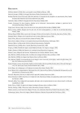 120 | Dirección General de Cultura y Educación
BIBLIOGRAFÍA
Arnheim, Rudolf, (1954), Arte y percepción visual, Madrid, Alianza, 1993.
Aumont, Jacques, (1990), La imagen, Barcelona, Paidós Comunicación, 1992.
Bedoya, Ricardo; León Frías, Isaac, Ojos bien abiertos. El lenguaje de las imágenes en movimiento, Perú, Fondo
de Desarrollo Editorial de la Universidad de Lima, 2003.
Calabrese, Omar, (1985) El lenguaje del arte, Barcelona, Paidós, 1997.
Casetti, Francesco, Di chio, Federico, Análisis de la televisión –Instrumentos, métodos y prácticas de la
televisión. Barcelona, Paidós, 1999.
Crespi, Irene; Ferrario, Jorge, Léxico técnico de las artes plásticas, Buenos Aires, EUDEBA, 1989.
Danto, Arthur, (1997), Después del fin del arte. El arte contemporáneo y el linde de la historia, Barcelona,
Paidós, 1999.
Debray, Régis, (1992), Vida y muerte de la imagen. Historia de la mirada en Occidente, Barcelona, Paidós, 1994.
Edwards, Betty , Dibujar con el lado derecho del cerebro, Ediciones Urano, 1984.
Eisner, Elliot, Educar la visión Artística, Editorial Paidós, 1995.
Furió, Vicent, Ideas y formas en la representación pictórica, Barcelona, Anthropos, 1991.
Gennari, Mario, La Educación Estética, Editorial Instrumentos, Paidós/16.
Gombrich, Ernst, (1959), Arte e ilusión, Barcelona, Gustavo Gili, 1979.
Grupo µ, (1992), Tratado del signo visual, Madrid, Cátedra, Col. Signo e imagen, 1993.
Gubern, Román, (1996), Del bisonte a la realidad virtual, Barcelona, Anagrama.
Jiménez, José, Imágenes del hombre. Fundamentos de estética, Madrid, Tecnos, 1986.
Joly, Martine, (1993), Introducción al análisis de la imagen, Buenos Aires, La Marca. 1999
Joly, Martine, (1994), La imagen fija, Buenos Aires, La Marca, 2003.
Joly, Martine, (2002), La interpretación de la imagen: entre memoria, estereotipo y seducción, Barcelona, Pai-
dós, Col. Comunicaciones 44, 2003.
Kozak, Claudia y otros, Las paredes limpias no dicen nada. Libro de graffitis, Buenos Aires, Libros del Quirquin-
cho, Col. Libros para nada, Gustavo Bombin (dir.), 1990.
Levis, Diego, Los videojuegos un fenómeno de masas, Barcelona, Paidós, 1997.
Levis, Diego, Arte y computadoras. Del pigmento al bit, Buenos Aires, Norma, Enciclopedia Latinoamericana de
Sociocultura y Comunicación, 2001.
Piscitelli, Alejandro, Internet, la imprenta del siglo XXI , Gedisa, Barcelona, 2005
Siety, Emmanuel: (2001) El plano en el origen del cine, Barcelona, Paidós, Los pequeños cuadernos de “Cahiers
du Cinéma”, 2004.
Schnaith, Nelly, “Los códigos de la percepción, del saber y de la representación en una cultura visual”, en Revista
tipoGráfica 4, 1987.
Sorlin, Pierre, (1997), El siglo de la imagen analógica, Buenos Aires, La Marca, 2004.
Steiner, George, (1993), Presencias reales, Barcelona, Ensayos- Destinos.
Vilches, Lorenzo, La lectura de la imagen. Prensa, cine, televisión, Barcelona, Paidós Comunicación, 1986.
Zunzunegui, Santo, Pensar la imagen, Madrid, Ediciones Cátedra, Universidad del País Vasco, 1992.
 
