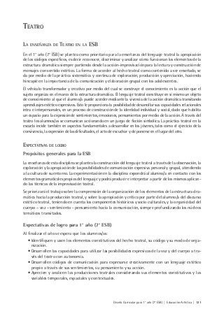 Diseño Curricular para 1° año (7° ESB) | Educación Artística | 121
TEATRO
LA ENSEÑANZA DE TEATRO EN LA ESB
En el 1° año (7° ESB) se plantea como prioritario para la enseñanza del lenguaje teatral la apropiación
de los códigos específicos, es decir reconocer, discriminar y analizar cómo funcionan los elementos de la
estructura dramática siempre partiendo desde la acción-improvisación para la lectura y construcción de
mensajes con sentido estético. La forma de acceder al hecho teatral como contenido a ser enseñado, se
da por medio de la práctica sistemática y continua de exploración, producción y apreciación, haciendo
hincapié en la importancia de la comunicación y elaboración grupal con los adolescentes.
El vehículo transformador y creativo por medio del cual se construye el conocimiento es la acción que el
sujeto organiza en el marco de la estructura dramática. El lenguaje teatral constituye en sí mismo un objeto
de conocimiento al que el alumno/a puede acceder mediante la vivencia de la acción dramática transitando
aprendizajes estético expresivos. Esto le proporciona la posibilidad de desarrollar sus capacidades relacionales
intra e interpersonales, en un proceso de construcción de la identidad individual y social, dado que habilita
un espacio para la expresión de sentimientos, emociones, pensamientos por medio de la acción. A través del
teatro los alumnos/as se comunican accionando en un juego de ficción simbólica. La práctica teatral en la
escuela incide también en aspectos fundamentales a desarrollar en los jóvenes, tales como el ejercicio de la
convivencia, la expresión de las dificultades, el acto de escuchar y de ponerse en el lugar del otro.
EXPECTATIVAS DE LOGRO
Propósitos generales para la ESB
La enseñanza de esta disciplina se plantea la construcción del lenguaje teatral a través de la observación, la
exploración y la apropiación de las posibilidades de comunicación expresiva personal y grupal, atendiendo
a la cultura de su entorno. La experimentación en la disciplina expondrá al alumno/a en contacto con los
elementos gramaticales propios del lenguaje y podrá producir e interpretar a partir de los mismos aplican-
do las técnicas de la improvisación teatral.
Se priorizará el trabajo sobre la comprensión de la organización de los elementos de la estructura dra-
mática hacia la producción teatral, y sobre la apropiación y crítica por parte del alumno/a del discurso
estético teatral, teniendo en cuenta los componentes históricos y socio culturales, y la organicidad del
cuerpo – voz – sentimiento - pensamiento hacia la comunicación, siempre profundizando los núcleos
temáticos transitados.
Expectativas de logro para 1° año (7° ESB)
Al finalizar el año se espera que los alumnos/as:
• Identifiquen y usen los elementos constitutivos del hecho teatral, su código y su modo de orga-
nización.
• Desarrollen las capacidades para utilizar las posibilidades expresivas de la voz y del cuerpo a tra-
vés del teatro con autonomía.
• Desarrollen códigos de comunicación para expresarse creativamente con un lenguaje estético
propio a través de sus sentimientos, su pensamiento y su acción.
• Aprecien y analicen las producciones teatrales considerando sus elementos constitutivos y las
variables temporales, espaciales y contextuales.
 