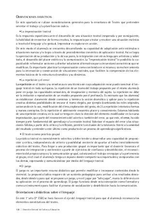 122 | Dirección General de Cultura y Educación
ORIENTACIONES DIDÁCTICAS
En este apartado se ralizan consideraciones generales para la enseñanza de Teatro que pretenden
orientar el trabajo y la planificación áulica.
• La improvisación teatral
Es la respuesta espontánea ante el desarrollo de una situación teatral inesperada y por consiguiente,
la habilidad de encontrar de forma creativa, la respuesta para tratar y resolver una situación escénica
a través del lenguaje y lo gestual. Improvisar es explorar en acción.
De este modo el alumno/a se encuentra desarrollando su capacidad de adaptación ante estímulos o
situaciones nuevas y lo logra a través de procedimientos concretos de aplicación teatral. Así se logra
la apreciación de su producción y la de sus pares, la integración con otros lenguajes artísticos y sobre
todo, el desarrollo del placer estético y la comunicación. La “improvisación teatral” le posibilita la ca-
pacidad de reformular acciones y diseñar soluciones alternativas para circunstancias escénicas que se
modifican. Es importante plantear la improvisación como contenido en sí mismo y como herramienta
para la interacción y construcción de situaciones teatrales, que faciliten la comprensión de los ele-
mentos básicos de la estructura dramática y su dinámica.
• La repetición y el error
La repetición en el teatro y su enseñanza es una técnica sin cuya adquisición no se puede construir el len-
guaje teatral en toda su riqueza. La repetición de un tramo del trabajo propuesto por el mismo alumno/a
pone en juego las capacidades sensoriales, de imaginación y memoria del sujeto. La repetición no debe
ser la imitación o reproducción de un modelo propuesto por el profesor/a. Es necesario que los alumnos/
as establezcan claramente dónde comienza y termina la acción dramática y aplicar para la repetición
creativa distintas posibilidades de encarar el tramo elegido, por ejemplo (cambiando los roles originales,
accionando sin la voz, modificación del ritmo, exploración del gesto, etc.) La repetición interioriza formas
y nuevos conceptos. En la repetición el adolescente encuentra placer y conocimiento. Estamos hablando
de una repetición creativa, en la cual se tenga en claro la elección del elemento modificador en la nueva
improvisación, que parte del reconocimiento del acierto o también del error, ya que este, el error, ha sido
siempre parte fundamental del aprendizaje y la creación teatral. Valorizar el espacio del error y las situa-
ciones fallidas, a partir de la crítica y la reflexión, permite la inclusión de la tolerancia frente a la ansiedad
del resultado y entender a este último como producto de un proceso de aprendizajes significativos.
• El teatro como práctica grupal
La práctica teatral es esencialmente colectiva y debe tender a desarrollar una capacidad de proposi-
ción y crítica, independencia de criterio y posibilidad creciente de aportar al hecho inevitablemente
colectivo del teatro. Para llegar a una producción grupal es importante que el docente favorezca el
proceso de integración y contención a partir de ejercicios de confianza y desinhibición, el reconoci-
miento del propio cuerpo y la comunicación grupal, valorizando el trabajo en equipo y la pertenencia
al grupo, en el cual el alumno/a tenga un espacio donde compartir sus inquietudes y compararlas con
los demás, expresando y comunicándose por medio del lenguaje teatral.
• El juego
El juego es un importante recurso didáctico que permite modificar e incorporar contenidos desde lo
vivencial. La propuesta lúdica requiere de un sustento pedagógico para arribar a los resultados desea-
dos, desde dónde y para qué se propone un juego, y no el jugar por “sólo jugar”, marca la diferencia en
su aplicación en el proceso de aprendizaje. El juego funciona desde esta concepción como formador y
como un instrumento para facilitar el proceso de socialización y desinhibición hacia la comunicación.
Orientaciones didácticas sobre el lenguaje
En este 1° año (7° ESB) se hará foco en el eje del lenguaje teatral para que el alumno/a reconozca los
elementos constitutivos del teatro.
 