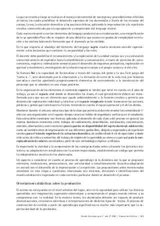 Diseño Curricular para 1° año (7° ESB) | Educación Artística | 123
Lo que se enseña y luego se evalúa es el manejo instrumental de conceptos y procedimientos referidos
al teatro, los cuales posibilitan el desarrollo expresivo de los alumnos/as a través de los recursos del
cuerpo, la voz, la situación dramática y las pautas estéticas, aplicando la improvisación y la repetición
creativa como vehículo para la apropiación y comprensión del lenguaje teatral.
Cada nuevo encuentro con los elementos del lenguaje producirá una revalorización, una resignificación
de lo ya aprendido Para ello se requiere de una didáctica que avance en grados de complejidad en rela-
ción a los núcleos básicos de formación que el alumno/a ya ha recibido.
En lo que respecta al abordaje del elemento del lenguaje sujeto resulta necesario atender especial-
mente a dos instancias que contiene: la corporalidad y los roles.
El docente debe posibilitar el reconocimiento y la exploración de la unidad cuerpo-voz y su valoración
como instrumento de expresión hacia la desinhibición y comunicación, a través de ejercicios de: auto-
conciencia, registro y estimulación sensorial para el desarrollo de esquemas perceptivos, exploración en
quietud y movimiento, investigación de la relación espacio cuerpo y el propio cuerpo y el del otro.
Se llamará Rol a la capacidad de ficcionalizar a través del cuerpo, del gesto y la voz. Este juego del
“como si…”, será alimentado por la observación y la imitación de seres de la vida real, por historias
narradas o escritas aportando progresivamente elementos de acercamiento a la construcción del
personaje que se abordará en una etapa posterior.
En la organización de los elementos el contenido espacio se tendrá que tener en cuenta en el plan de
trabajo, ya sea el espacio real donde se desarrollen las clases, el cual generalmente deberá ser trans-
formado para que sea un elemento que ayude ambientalmente a la función creativa y permita una
dinámica de exploración individual y colectiva y el espacio imaginario donde transcurran las acciones,
palabras y gestos que construyen la ficción, teniendo en cuenta el espacio personal y el de los demás.
Mantener durante el año una estructura tipo de la clase que permita al docente enseñar los contenidos de 1º
año con una organización en el espacio-tiempo creará un hábito de seguridad y confianza en el estudiante.
Esta rutina debe construirse con técnicas aplicadas al desarrollo de cada clase y del proceso en general. Las
mismas abordaran momentos como trabajos de caldeamiento, desinhibición, socialización, concentración,
atención, observación y auto conciencia para la puesta en disponibilidad del sujeto alumno/a adolescente;
como así también otros de improvisación en sus diferentes grados libre, dirigida y organizada y de repetición
creativa para el tránsito cognitivo de la estructura dramática; de análisis desde el rol de espectador y desde
el de actor, de crítica y autocrítica del trabajo, de registro de lo aprendido, su cómo y su por qué para la con-
ceptualización de saberes construidos a partir de una metodología empírica y reflexiva.
Es importante la claridad y la comprensión de las consignas dadas antes y durante los ejercicios tea-
trales y su adaptación en simultáneo con la acción improvisada, estableciendo un código que permita
la independencia creativa de los alumnos/as.
Un aspecto a considerar en cuanto al proceso de aprendizaje es la dinámica con la que se proponen
estímulos, motivaciones, provocaciones, con anterioridad o simultáneamente (escucha-adaptación
en acción) con el desarrollo de la improvisación o la repetición. Las proposiciones antes mencionadas
atenderán en esta etapa a cuestiones relacionada con intereses, elecciones e identificaciones del
mundo adolescente expresado en cada contexto particular donde se desarrolle el proceso.
Orientaciones didácticas sobre la producción
El acento no está puesto en el nivel artístico del logro, sino en la capacidad para utilizar las técnicas
aprendidas con imaginación, superando estereotipos y comunicando el propio mundo interno y su
compromiso con la realidad. En la materia teatro, los alumnos/as deberán ser capaces de producir
dramatizaciones, creaciones colectivas e interpretaciones de distintos tipos de textos. El proceso de
construcción de sentido a partir de aprendizajes significativos es mucho más importante que la es-
pectacularidad de lo producido.
 