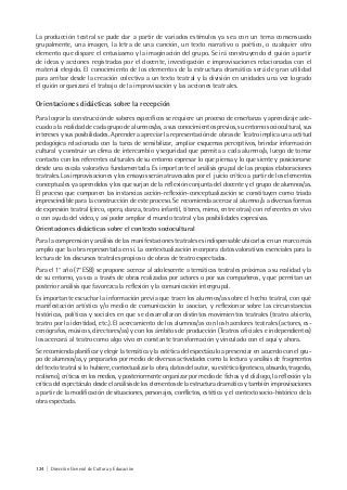 124 | Dirección General de Cultura y Educación
La producción teatral se pude dar a partir de variados estímulos ya sea con un tema consensuado
grupalmente, una imagen, la letra de una canción, un texto narrativo o poético, o cualquier otro
elemento que dispare el entusiasmo y la imaginación del grupo. Se irá construyendo el guión a partir
de ideas y acciones registradas por el docente, investigación e improvisaciones relacionadas con el
material elegido. El conocimiento de los elementos de la estructura dramática será de gran utilidad
para arribar desde la creación colectiva a un texto teatral y la división en unidades una vez logrado
el guión organizará el trabajo de la improvisación y las acciones teatrales.
Orientaciones didácticas sobre la recepción
Para lograr la construcción de saberes específicos se requiere un proceso de enseñanza y aprendizaje ade-
cuado a la realidad de cada grupo de alumnos/as, a sus conocimientos previos, su entorno sociocultural, sus
intereses y sus posibilidades. Aprender a apreciar la representación de obras de Teatro implica una actitud
pedagógica relacionada con la tarea de sensibilizar, ampliar esquemas perceptivos, brindar información
cultural y construir un clima de intercambio y seguridad que permita a cada alumno/a, luego de tomar
contacto con los referentes culturales de su entorno expresar lo que piensa y lo que siente y posicionarse
desde una escala valorativa fundamentada. Es importante el análisis grupal de las propias elaboraciones
teatrales. Las improvisaciones y los ensayos serán atravesados por el juicio crítico a partir de los elementos
conceptuales ya aprendidos y los que surjan de la reflexión conjunta del docente y el grupo de alumnos/as.
El proceso que componen las instancias acción-reflexión-conceptualización se constituyen como triada
imprescindible para la construcción de este proceso. Se recomienda acercar al alumno/a a diversas formas
de expresión teatral (circo, opera, danza, teatro infantil, títeres, mimo, entre otras) con referentes en vivo
o con ayuda del video, y así poder ampliar el mundo teatral y las posibilidades expresivas.
Orientaciones didácticas sobre el contexto sociocultural
Para la comprensión y análisis de las manifestaciones teatrales es indispensable ubicarlas en un marco más
amplio que la obra representada en sí. La contextualización incorpora datos valorativos esenciales para la
lectura de los discursos teatrales propios o de obras de teatro espectadas.
Para el 1° año (7° ESB) se propone acercar al adolescente a temáticas teatrales próximas a su realidad y la
de su entorno, ya sea a través de obras realizadas por actores o por sus compañeros, y que permitan un
posterior análisis que favorezca la reflexión y la comunicación intergrupal.
Es importante escuchar la información previa que traen los alumnos/as sobre el hecho teatral, con qué
manifestación artística y/o medio de comunicación lo asocian, y reflexionar sobre las circunstancias
históricas, políticas y sociales en que se desarrollaron distintos movimientos teatrales (teatro abierto,
teatro por la identidad, etc.). El acercamiento de los alumnos/as con los hacedores teatrales (actores, es-
cenógrafos, músicos, directores/as) y con los ámbitos de producción (Teatros oficiales e independientes)
los acercará al teatro como algo vivo en constante transformación y vinculado con el aquí y ahora.
Se recomienda planificar y elegir la temática y la estética del espectáculo a presenciar en acuerdo con el gru-
po de alumnos/as, y prepararlos por medio de diversas actividades como la lectura y análisis de fragmentos
del texto teatral si lo hubiere, contextualizar la obra, datos del autor, su estética (grotesco, absurdo, tragedia,
realismo), críticas en los medios, y posteriormente organizar por medio de fichas y el diálogo, la reflexión y la
crítica del espectáculo desde el análisis de los elementos de la estructura dramática y también improvisaciones
a partir de la modificación de situaciones, personajes, conflictos, estética y el contexto socio-histórico de la
obra espectada.
 