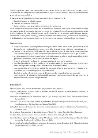 Diseño Curricular para 1° año (7° ESB) | Educación Artística | 127
La observación, no como instrumento sino como práctica a alcanzar, es fundamental porque permite
la instalación del código de espectador creando un espacio en la diversidad, forma una mirada crítica
y permite aprender del otro.
A partir de su uso podrán capitalizarse como criterios la observación de:
• Características de la relación grupal
• Dominio del cuerpo y el espacio
• Comprensión de consignas básicas, conocimientos anteriores.
En un primer momento es el docente el que evidencia las pautas de evaluación, clarificando conceptos
para que el grupo de alumnos/as tome conocimiento del lenguaje técnico y los elementos de evaluación,
y así en conjunto dar paso a la observación y reflexión crítica de los trabajos, teniendo como objetivo
subrayar los aciertos, enriquecerlos, y dar la oportunidad de modificaciones y corrección de los errores y
dificultades observados durante el proceso y relacionarlo con las expectativas de logro planteadas.
Instrumentos
• Diagnóstico acotado a las tres primeras clases para identificar las posibilidades y limitaciones de los
alumnos/as, por medio de la observación y una ficha de seguimiento individual con indicadores
• Construcción de un listado de indicadores de logro y ficha de registro de observación elaborado en con-
junto con los alumnos/as, así estos lograrán una clara información anticipada sobre lo que se evalúa.
• Los ajustes después de una improvisación o ejercicio donde se aclaran los alcances del contenido
que se está trabajando, verbalizando valores y conceptos.
• El registro (filmación, grabación) y posterior análisis de los propios trabajos.
• La redacción del proceso de creación ya sea una improvisación o una producción teatral como
forma de objetivar y conceptuar los elementos de la dinámica teatral.
• La presentación oral o escrita del análisis del alumno/a sobre su propio proceso, revisando y va-
lorando sus posibilidades expresivas y comunicativas.
• El debate sobre los roles, la dinámica grupal, los contenidos trabajados, la producción, etc.
• La presentación de situaciones teatrales elaboradas con pautas preestablecidas que permitan al
docente observar y valorar los aprendizajes.
BIBLIOGRAFÍA
Aguilar, María José, Técnicas de animación grupal, Buenos Aires, Espacio.
Angoloti, Carlos, Cómics, Títeres y Teatro de Sombras, Tres formas plásticas de contar historias, Ediciones De
La Torre, Madrid, 1990.
Asociación Internacional por el Derecho del Niño a Jugar, El Juego: necesidad, arte y derecho, Buenos Aires,
Bonum, 1996.
Camilloni, Alicia de. La Evaluación Formativa y Formadora, Ponencia 5º Congreso Nacional de Educación, Acer-
ca de Estrategias y Prácticas Docentes, Buenos Aires, 2006.
Cañas, José. Didáctica de la Expresión Dramática. Una aproximación a la dinámica teatral en el aula. Barcelona,
Octaedro, 1992.
Cervera, Juan, Cómo practicar la dramatización con niños de 4 a 14 años, Colombia, Cincel-Kapelusz.
De Alba, Alicia, Currículo: crisis, mito y perspectiva. Buenos Aires, Miño y Dávila, 2006.
Garcia Huidobro, Verónica, Pedagogía Teatral: Metodología activa en el aula. Santiago de Chile, Pontificia
Universidad Católica de Chile, Sitio en Internet, 2005.
Garcia Huidobro, Verónica, Posibilidades y limites en la integración de las Disciplinas de la Educación Artística,
Revista Educarte Nº 21, 2000 ( pp. 5-9).
 