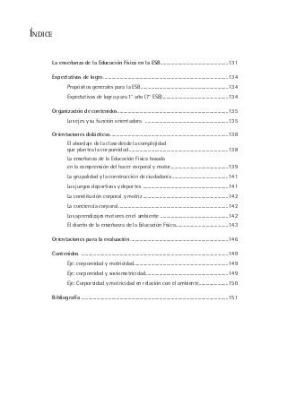 ÍNDICE
La enseñanza de la Educación Física en la ESB..........................................................131
Expectativas de logro ...........................................................................................................134
Propósitos generales para la ESB...........................................................................134
Expectativas de logro para 1° año (7° ESB)........................................................134
Organización de contenidos...............................................................................................135
Los ejes y su función orientadora .......................................................................135
Orientaciones didácticas.....................................................................................................138
El abordaje de la clase desde la complejidad
que plantea la corporeidad .....................................................................................138
La enseñanza de la Educación Física basada
en la comprensión del hacer corporal y motor.................................................139
La grupalidad y la construcción de ciudadanía ................................................141
Los juegos deportivos y deportes .........................................................................141
La constitución corporal y motriz .........................................................................142
La conciencia corporal..............................................................................................142
Los aprendizajes motores en el ambiente ..........................................................142
El diseño de la enseñanza de la Educación Física.............................................143
Orientaciones para la evaluación ....................................................................................146
Contenidos ..............................................................................................................................149
Eje: corporeidad y motricidad.................................................................................149
Eje: corporeidad y sociomotricidad.......................................................................149
Eje: Corporeidad y motricidad en relación con el ambiente.........................150
Bibliografía ..............................................................................................................................151
 