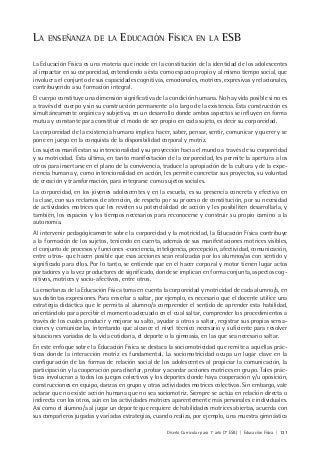 Diseño Curricular para 1° año (7° ESB) | Educación Física | 131
LA ENSEÑANZA DE LA EDUCACIÓN FÍSICA EN LA ESB
La Educación Física es una materia que incide en la constitución de la identidad de los adolescentes
al impactar en su corporeidad, entendiendo a ésta como espacio propio y al mismo tiempo social, que
involucra el conjunto de sus capacidades cognitivas, emocionales, motrices, expresivas y relacionales,
contribuyendo a su formación integral.
El cuerpo constituye una dimensión significativa de la condición humana. No hay vida posible si no es
a través del cuerpo y sin su construcción permanente a lo largo de la existencia. Esta construcción es
simultáneamente orgánica y subjetiva, en un desarrollo donde ambos aspectos se influyen en forma
mutua y constante para constituir el modo de ser propio en cada sujeto, es decir su corporeidad.
La corporeidad de la existencia humana implica hacer, saber, pensar, sentir, comunicar y querer y se
pone en juego en la conquista de la disponibilidad corporal y motriz.
Los sujetos manifiestan su intencionalidad y su proyección hacia el mundo a través de su corporeidad
y su motricidad. Esta última, en tanto manifestación de la corporeidad, les permite la apertura a los
otros para insertarse en el plano de la convivencia, traduce la apropiación de la cultura y de la expe-
riencia humana y, como intencionalidad en acción, les permite concretar sus proyectos, su voluntad
de creación y transformación, para integrarse como sujetos sociales.
La corporeidad, en los jóvenes adolescentes y en la escuela, es su presencia concreta y efectiva en
la clase, con sus reclamos de atención, de respeto por su proceso de constitución, por su necesidad
de actividades motrices que les revelen su potencialidad de acción y les posibiliten desarrollarla, y
también, los espacios y los tiempos necesarios para reconocerse y construir su propio camino a la
autonomía.
Al intervenir pedagógicamente sobre la corporeidad y la motricidad, la Educación Física contribuye
a la formación de los sujetos, teniendo en cuenta, además de sus manifestaciones motrices visibles,
el conjunto de procesos y funciones -conciencia, inteligencia, percepción, afectividad, comunicación,
entre otros- que hacen posible que esas acciones sean realizadas por los alumnos/as con sentido y
significado para ellos. Por lo tanto, se entiende que en el hacer corporal y motor tienen lugar actos
portadores y a la vez productores de significado, donde se implican en forma conjunta, aspectos cog-
nitivos, motrices y socio-afectivos, entre otros.
La enseñanza de la Educación Física toma en cuenta la corporeidad y motricidad de cada alumno/a, en
sus distintas expresiones. Para enseñar a saltar, por ejemplo, es necesario que el docente utilice una
estrategia didáctica que le permita al alumno/a comprender el sentido de aprender esta habilidad,
orientándolo para percibir el momento adecuado en el cual saltar, comprender los procedimientos a
través de los cuales producir y mejorar su salto, ayudar a otros a saltar, registrar sus propias sensa-
ciones y comunicarlas, intentando que alcance el nivel técnico necesario y suficiente para resolver
situaciones variadas de la vida cotidiana, el deporte o la gimnasia, en las que sea necesario saltar.
En este enfoque sobre la Educación Física se destaca la sociomotricidad que remite a aquellas prác-
ticas donde la interacción motriz es fundamental. La sociomotricidad ocupa un lugar clave en la
configuración de las formas de relación social de los adolescentes al propiciar la comunicación, la
participación y la cooperación para diseñar, probar y acordar acciones motrices en grupo. Tales prác-
ticas involucran a todos los juegos colectivos y los deportes donde haya cooperación y/u oposición,
construcciones en equipo, danzas en grupo y otras actividades motrices colectivas. Sin embargo, vale
aclarar que no existe acción humana que no sea sociomotriz. Siempre se actúa en relación directa o
indirecta con los otros, aún en las actividades motrices aparentemente más personales e individuales.
Así como el alumno/a al jugar un deporte que requiere de habilidades motrices abiertas, acuerda con
sus compañeros jugadas y variadas estrategias, cuando realiza, por ejemplo, una muestra gimnástica
 