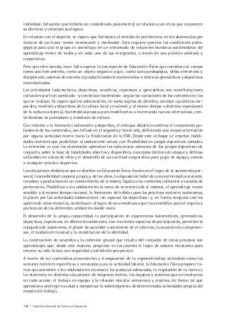 132 | Dirección General de Cultura y Educación
individual, (situación que debería ser considerada psicomotriz) se relaciona con otros que reconocen
su destreza y valorizan sus logros.
En relación con el deporte, se espera que fortalezca el sentido de pertenencia en los alumnos/as por
tratarse de un hacer motor convocante y motivador. Esto requiere generar las condiciones peda-
gógicas para que el grupo se constituya en un entramado de relaciones humanas sostenedoras del
aprendizaje motor de todos y de cada uno de sus integrantes, a través de una práctica solidaria y
cooperativa.
Para que esto suceda, hace falta superar la concepción de Educación Física que considera al cuerpo
como una herramienta, como un objeto orgánico y que, como tarea pedagógica, debía entrenarlo y
disciplinarlo, además de enseñar reproductivamente movimientos o técnicas gimnásticas y deportivas
estandarizadas.
Las actividades ludomotrices, deportivas, acuáticas, expresivas y gimnásticas son manifestaciones
culturales que han cambiado –y continúan haciéndolo– según las variaciones de los contextos en los
que se realizan. Se espera que los adolescentes, en tanto sujetos de derecho, accedan a prácticas cor-
porales, motrices y deportivas de la cultura local y nacional, y al mismo tiempo a distintas expresiones
de la cultura universal, haciéndolas propias para modificarlas o inventando nuevas alternativas, con-
virtiéndose en portadores y creadores de cultura.
Con relación a la formación ludomotriz y deportiva, el enfoque didáctico sostiene el tratamiento po-
livalente de los contenidos, con énfasis en el segundo y tercer año, definiendo una mayor orientación
por alguna actividad motriz hacia la finalización de la ESB. Desde este enfoque se enseñan habili-
dades motrices que posibilitan al adolescente actuar con flexibilidad en juegos deportivos variados.
La intención es que los alumnos/as aprendan las estructuras comunes de los juegos deportivos de
conjunto, sobre la base de habilidades abiertas y disponibles, conceptos tácticos de ataque y defensa
utilizables en varios de ellos y el desarrollo de una actitud cooperativa para jugar en equipo, común
a cualquier práctica deportiva.
Las situaciones didácticas que se diseñan en Educación Física favorecen el logro de la autonomía per-
sonal, la sensibilidad corporal propia y de los otros, la disposición hábil de una motricidad vinculante,
creadora y productora de un conocimiento de sí mismo, ligada a los contextos culturales y sociales de
pertenencia. Posibilitan a los adolescentes la toma de conciencia de sí mismos, el aprendizaje motor
sensible y al mismo tiempo racional, la formación de hábitos para las prácticas motrices autónomas,
el placer por las actividades ludomotrices -en especial las deportivas- y, en forma conjunta con los
aportes de otras materias, contribuyen al logro de una enseñanza que los sensibiliza para el respeto y
protección de los diferentes ambientes donde viven.
El desarrollo de la propia corporeidad, la participación en experiencias ludomotrices, gimnásticas,
deportivas, expresivas, en diferentes ambientes, con crecientes espacios de participación, permiten la
conquista de autonomía, el placer de aprender y sostenerse en el esfuerzo, la asunción de compromi-
sos, el cuidado de la salud y la constitución de la identidad.
La construcción de acuerdos y la cohesión grupal que resulta del conjunto de estos procesos son
aprendizajes que, desde esta materia, propician en los jóvenes el logro de saberes necesarios para
encarar su vida futura con seguridad y sentido de proyección.
A través de los contenidos provenientes y transpuestos de la ergomotricidad, entendida como las
acciones motrices específicas y necesarias para la actividad laboral, la Educación Física propone ta-
reas que permiten a los adolescentes reconocer las posturas adecuadas, la regulación de la fuerza y
la resistencia en distintas situaciones de exigencia motriz, los órganos y sistemas que se involucran
en cada acción, el trabajo en equipo y la relación vincular armoniosa y creativa, de forma tal que
aprendan a proteger su salud y compensar la sobreexigencia de determinadas actividades propias del
mundo del trabajo.
 