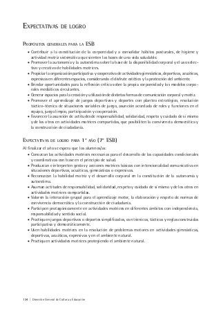 134 | Dirección General de Cultura y Educación
EXPECTATIVAS DE LOGRO
PROPÓSITOS GENERALES PARA LA ESB
• Contribuir a la constitución de la corporeidad y a consolidar hábitos posturales, de higiene y
actividad motriz sistemática que sienten las bases de una vida saludable.
• Promover la autonomía y la autoestima sobre la base de la disponibilidad corporal y el uso selec-
tivo y creativo de habilidades motrices.
• Propiciar la organización participativa y cooperativa de actividades gimnásticas, deportivas, acuáticas,
expresivas en diferentes espacios, considerando el disfrute estético y la protección del ambiente.
• Brindar oportunidades para la reflexión crítica sobre la propia corporeidad y los modelos corpo-
rales mediáticos circulantes.
• Generar espacios para la creación y utilización de distintas formas de comunicación corporal y motriz.
• Promover el aprendizaje de juegos deportivos y deportes con planteo estratégico, resolución
táctico-técnica de situaciones variables de juego, asunción acordada de roles y funciones en el
equipo, juego limpio, participación y cooperación.
• Favorecer la asunción de actitudes de responsabilidad, solidaridad, respeto y cuidado de sí mismo
y de los otros en actividades motrices compartidas, que posibiliten la convivencia democrática y
la construcción de ciudadanía.
EXPECTATIVAS DE LOGRO PARA 1° AÑO (7° ESB)
Al finalizar el año se espera que los alumnos/as:
• Conozcan las actividades motrices necesarias para el desarrollo de las capacidades condicionales
y coordinativas con base en el principio de salud.
• Produzcan e interpreten gestos y acciones motrices básicas con intencionalidad comunicativa en
situaciones deportivas, acuáticas, gimnásticas o expresivas.
• Reconozcan la habilidad motriz y el desarrollo corporal en la constitución de la autonomía y
autoestima.
• Asuman actitudes de responsabilidad, solidaridad, respeto y cuidado de sí mismo y de los otros en
actividades motrices compartidas.
• Valoren la interacción grupal para el aprendizaje motor, la elaboración y respeto de normas de
convivencia democrática y la construcción de ciudadanía.
• Participen protagónicamente en actividades motrices en diferentes ámbitos con independencia,
responsabilidad y sentido social.
• Practiquen juegos deportivos o deportes simplificados, con técnicas, tácticas y reglas construidas
participativa y democráticamente.
• Usen habilidades motrices en la resolución de problemas motores en actividades gimnásticas,
deportivas, acuáticas, expresivas y en el ambiente natural.
• Practiquen actividades motrices protegiendo el ambiente natural.
 