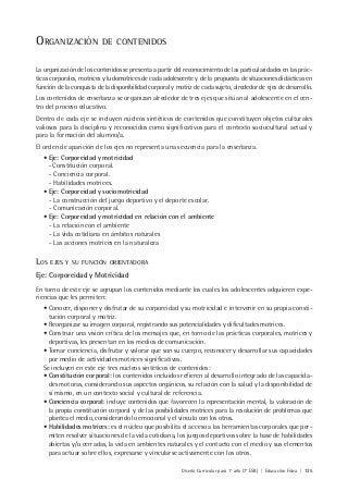 Diseño Curricular para 1° año (7° ESB) | Educación Física | 135
ORGANIZACIÓN DE CONTENIDOS
La organización de los contenidos se presenta a partir del reconocimiento de las particularidades en las prác-
ticas corporales, motrices y ludomotrices de cada adolescente y de la propuesta de situaciones didácticas en
función de la conquista de la disponibilidad corporal y motriz de cada sujeto, alrededor de ejes de desarrollo.
Los contenidos de enseñanza se organizan alrededor de tres ejes que sitúan al adolescente en el cen-
tro del proceso educativo.
Dentro de cada eje se incluyen núcleos sintéticos de contenidos que constituyen objetos culturales
valiosos para la disciplina y reconocidos como significativos para el contexto sociocultural actual y
para la formación del alumno/a.
El orden de aparición de los ejes no representa una secuencia para la enseñanza.
• Eje: Corporeidad y motricidad
- Constitución corporal.
- Conciencia corporal.
- Habilidades motrices.
• Eje: Corporeidad y sociomotricidad
- La construcción del juego deportivo y el deporte escolar.
- Comunicación corporal.
• Eje: Corporeidad y motricidad en relación con el ambiente
- La relación con el ambiente
- La vida cotidiana en ámbitos naturales
- Las acciones motrices en la naturaleza
LOS EJES Y SU FUNCIÓN ORIENTADORA
Eje: Corporeidad y Motricidad
En torno de este eje se agrupan los contenidos mediante los cuales los adolescentes adquieren expe-
riencias que les permiten:
• Conocer, disponer y disfrutar de su corporeidad y su motricidad e intervenir en su propia consti-
tución corporal y motriz.
• Reorganizar su imagen corporal, registrando sus potencialidades y dificultades motrices.
• Construir una visión crítica de los mensajes que, en torno de las prácticas corporales, motrices y
deportivas, les presentan en los medios de comunicación.
• Tomar conciencia, disfrutar y valorar que son su cuerpo, reconocer y desarrollar sus capacidades
por medio de actividades motrices significativas.
Se incluyen en este eje tres núcleos sintéticos de contenidos:
• Constitución corporal: los contenidos incluidos refieren al desarrollo integrado de las capacida-
des motoras, considerando sus aspectos orgánicos, su relación con la salud y la disponibilidad de
sí mismo, en un contexto social y cultural de referencia.
• Conciencia corporal: incluye contenidos que favorecen la representación mental, la valoración de
la propia constitución corporal y de las posibilidades motrices para la resolución de problemas que
plantea el medio, considerando lo emocional y el vínculo con los otros.
• Habilidades motrices: es el núcleo que posibilita el acceso a las herramientas corporales que per-
miten resolver situaciones de la vida cotidiana, los juegos deportivos sobre la base de habilidades
abiertas y/o cerradas, la vida en ambientes naturales y el contacto con el medio y sus elementos
para actuar sobre ellos, expresarse y vincularse activamente con los otros.
 