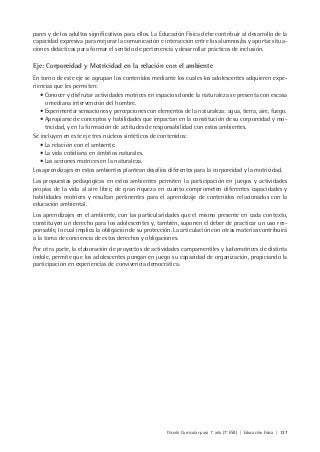 Diseño Curricular para 1° año (7° ESB) | Educación Física | 137
pares y de los adultos significativos para ellos. La Educación Física debe contribuir al desarrollo de la
capacidad expresiva para mejorar la comunicación e interacción entre los alumnos/as y aportar situa-
ciones didácticas para formar el sentido de pertenencia y desarrollar prácticas de inclusión.
Eje: Corporeidad y Motricidad en la relación con el ambiente
En torno de este eje se agrupan los contenidos mediante los cuales los adolescentes adquieren expe-
riencias que les permiten:
• Conocer y disfrutar actividades motrices en espacios donde la naturaleza se presenta con escasa
o mediana intervención del hombre.
• Experimentar sensaciones y percepciones con elementos de la naturaleza: agua, tierra, aire, fuego.
• Apropiarse de conceptos y habilidades que impactan en la constitución de su corporeidad y mo-
tricidad, y en la formación de actitudes de responsabilidad con estos ambientes.
Se incluyen en este eje tres núcleos sintéticos de contenidos:
• La relación con el ambiente.
• La vida cotidiana en ámbitos naturales.
• Las acciones motrices en la naturaleza.
Los aprendizajes en estos ambientes plantean desafíos diferentes para la corporeidad y la motricidad.
Las propuestas pedagógicas en estos ambientes permiten la participación en juegos y actividades
propias de la vida al aire libre, de gran riqueza en cuanto comprometen diferentes capacidades y
habilidades motrices y resultan pertinentes para el aprendizaje de contenidos relacionados con la
educación ambiental.
Los aprendizajes en el ambiente, con las particularidades que el mismo presente en cada contexto,
constituyen un derecho para los adolescentes y, también, suponen el deber de practicar un uso res-
ponsable, lo cual implica la obligación de su protección. La articulación con otras materias contribuirá
a la toma de conciencia de estos derechos y obligaciones.
Por otra parte, la elaboración de proyectos de actividades campamentiles y ludomotrices de distinta
índole, permite que los adolescentes pongan en juego su capacidad de organización, propiciando la
participación en experiencias de convivencia democrática.
 