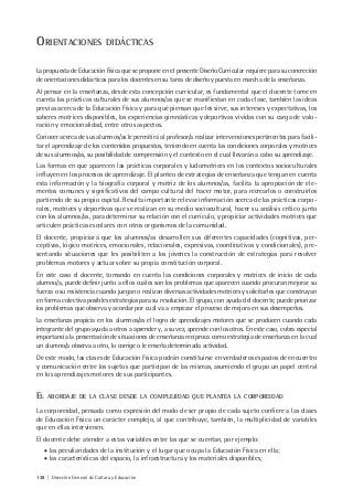 138 | Dirección General de Cultura y Educación
ORIENTACIONES DIDÁCTICAS
La propuesta de Educación Física que se propone en el presente Diseño Curricular requiere para su concreción
de orientaciones didácticas para los docentes en su tarea de diseño y puesta en marcha de la enseñanza.
Al pensar en la enseñanza, desde esta concepción curricular, es fundamental que el docente tome en
cuenta las prácticas culturales de sus alumnos/as que se manifiestan en cada clase, también las ideas
previas acerca de la Educación Física y para qué piensan que les sirve, sus intereses y expectativas, los
saberes motrices disponibles, las experiencias gimnásticas y deportivas vividas con su carga de valo-
ración y emocionalidad, entre otros aspectos.
Conocer acerca de sus alumnos/as le permitirá al profesor/a realizar intervenciones pertinentes para facili-
tar el aprendizaje de los contenidos propuestos, teniendo en cuenta las condiciones corporales y motrices
de sus alumnos/as, su posibilidad de comprensión y el contexto en el cual llevarán a cabo su aprendizaje.
Las formas en que aparecen las prácticas corporales y ludomotrices en los contextos socioculturales
influyen en los procesos de aprendizaje. El planteo de estrategias de enseñanza que tengan en cuenta
esta información y la biografía corporal y motriz de los alumnos/as, facilita la apropiación de ele-
mentos comunes y significativos del campo cultural del hacer motor, para recrearlos o construirlos
partiendo de su propio capital. Resulta importante relevar información acerca de las prácticas corpo-
rales, motrices y deportivas que se realizan en su medio sociocultural, hacer su análisis crítico junto
con los alumnos/as, para determinar su relación con el currículo, y propiciar actividades motrices que
articulen prácticas escolares con otros organismos de la comunidad.
El docente, propiciará que los alumnos/as desarrollen sus diferentes capacidades (cognitivas, per-
ceptivas, lógico motrices, emocionales, relacionales, expresivas, coordinativas y condicionales), pre-
sentando situaciones que les posibiliten a los jóvenes la construcción de estrategias para resolver
problemas motores y actuar sobre su propia constitución corporal.
En este caso el docente, tomando en cuenta las condiciones corporales y motrices de inicio de cada
alumno/a, puede definir junto a ellos cuáles son los problemas que aparecen cuando procuran mejorar su
fuerza o su resistencia cuando juegan o realizan diversas actividades motrices y solicitarles que construyan
en forma colectiva posibles estrategias para su resolución. El grupo, con ayuda del docente, puede priorizar
los problemas que observa y acordar por cuál va a empezar el proceso de mejora en sus desempeños.
La enseñanza propicia en los alumnos/as el logro de aprendizajes motores que se producen cuando cada
integrante del grupo ayuda a otros a aprender y, a su vez, aprende con los otros. En este caso, cobra especial
importancia la presentación de situaciones de enseñanza recíproca como estrategia de enseñanza en la cual
un alumno/a observa a otro, lo corrige o le enseña determinada actividad.
De este modo, las clases de Educación Física podrán constituirse en verdaderos espacios de encuentro
y comunicación entre los sujetos que participan de las mismas, asumiendo el grupo un papel central
en los aprendizajes motores de sus participantes.
EL ABORDAJE DE LA CLASE DESDE LA COMPLEJIDAD QUE PLANTEA LA CORPOREIDAD
La corporeidad, pensada como expresión del modo de ser propio de cada sujeto confiere a las clases
de Educación Física un carácter complejo, al que contribuye, también, la multiplicidad de variables
que en ellas intervienen.
El docente debe atender a estas variables entre las que se cuentan, por ejemplo:
• las peculiaridades de la institución y el lugar que ocupa la Educación Física en ella;
• las características del espacio, la infraestructura y los materiales disponibles;
 