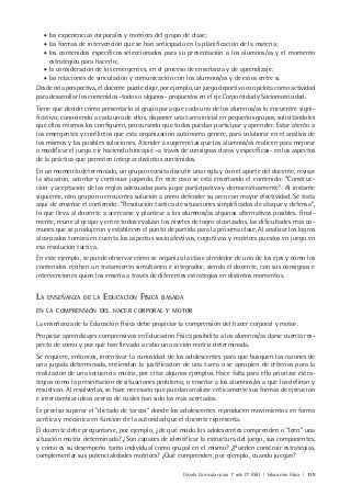 Diseño Curricular para 1° año (7° ESB) | Educación Física | 139
• las experiencias corporales y motrices del grupo de clase;
• las formas de intervención que se han anticipado en la planificación de la materia;
• los contenidos específicos seleccionados para su presentación a los alumnos/as y el momento
estratégico para hacerlo;
• la consideración de los emergentes, en el proceso de enseñanza y de aprendizaje;
• las relaciones de vinculación y comunicación con los alumnos/as y de estos entre sí.
Desde esta perspectiva, el docente puede eligir, por ejemplo, un juego deportivo con pelota como actividad
para desarrollar los contenidos –todos o algunos- propuestos en el eje Corporeidad y Sociomotricidad.
Tiene que decidir cómo presentarlo al grupo para que cada uno de los alumnos/as lo encuentre signi-
ficativo; conociendo a cada uno de ellos, disponer una tarea inicial en pequeños grupos, solicitándoles
que ellos mismos los configuren, procurando que todos puedan participar y aprender. Estar atento a
los emergentes y conflictos que esta organización autónoma genere, para colaborar en el análisis de
los mismos y las posibles soluciones. Atender a sugerencias que los alumnos/as realicen para mejorar
o modificar el juego e ir haciendo hincapié –a través de consignas claras y específicas- en los aspectos
de la práctica que permiten integrar distintos contenidos.
En un momento determinado, un grupo necesita discutir una regla y con el aporte del docente, revisar
la situación, acordar y continuar jugando. En este caso se está enseñando el contenido: “Construc-
ción y aceptación de las reglas adecuadas para jugar participativa y democráticamente”. Al instante
siguiente, otro grupo no encuentra solución a cómo defender su arco con mayor efectividad. Se trata
aquí de enseñar el contenido: “Resolución táctica de situaciones simplificadas de ataque y defensa”,
lo que lleva al docente a acercarse y plantear a los alumnos/as algunas alternativas posibles. Final-
mente, reúne al grupo y entre todos evalúan los niveles de logro alcanzados, las dificultades más co-
munes que se produjeron y establecen el punto de partida para la próxima clase. Al analizar los logros
alcanzados tomará en cuenta los aspectos socioafectivos, cognitivos y motrices puestos en juego en
esa resolución táctica.
En este ejemplo, se puede observar cómo se organiza la clase alrededor de uno de los ejes y cómo los
contenidos reciben un tratamiento simultáneo e integrador, siendo el docente, con sus consignas e
intervenciones quien los enseña a través de diferentes estrategias en distintos momentos.
LA ENSEÑANZA DE LA EDUCACIÓN FÍSICA BASADA
EN LA COMPRENSIÓN DEL HACER CORPORAL Y MOTOR
La enseñanza de la Educación Física debe propiciar la comprensión del hacer corporal y motor.
Propiciar aprendizajes comprensivos en Educación Física posibilita a los alumnos/as darse cuenta res-
pecto de cómo y por qué han llevado a cabo una acción motriz determinada.
Se requiere, entonces, incentivar la curiosidad de los adolescentes para que busquen las razones de
una jugada determinada, entiendan la justificación de una tarea o se apropien de criterios para la
realización de una secuencia motriz, por citar algunos ejemplos. Hace falta para ello priorizar estra-
tegias como la presentación de situaciones problema, o enseñar a los alumnos/as a que las definan y
resuelvan. Al resolverlas, se hace necesario que puedan analizar críticamente sus formas de ejecución
e intercambiar ideas acerca de cuáles han sido las más acertadas.
Es preciso superar el “dictado de tareas” donde los adolescentes reproducen movimientos en forma
acrítica y mecánica en función de la autoridad que el docente representa.
El docente debe preguntarse, por ejemplo, ¿de qué modo los adolescentes comprenden o “leen” una
situación motriz determinada? ¿Son capaces de identificar la estructura del juego, sus componentes,
y cómo es su desempeño tanto individual como grupal en el mismo? ¿Pueden construir estrategias,
complementar sus potencialidades motrices? ¿Qué comprenden, por ejemplo, cuando juegan?
 