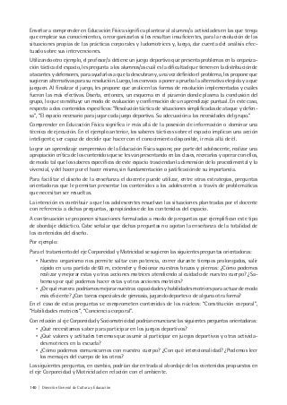 140 | Dirección General de Cultura y Educación
Enseñar a comprender en Educación Física significa plantear al alumno/a actividades en las que tenga
que emplear sus conocimientos, o reorganizarlos si les resultan insuficientes, para la resolución de las
situaciones propias de las prácticas corporales y ludomotrices y, luego, dar cuenta del análisis efec-
tuado sobre sus intervenciones.
Utilizando otro ejemplo, el profesor/a detiene un juego deportivo que presenta problemas en la organiza-
ción táctica del espacio, les pregunta a los alumnos/as cuál es la dificultad que tienen en la distribución de
atacantes y defensores, para ayudarlos a que la descubran y, una vez definido el problema, les propone que
sugieran alternativas para su resolución. Luego, los convoca a poner a prueba la alternativa elegida y a que
jueguen. Al finalizar el juego, les propone que analicen las formas de resolución implementadas y cuáles
fueron las más efectivas. Diseña, entonces, un esquema en el pizarrón donde plasma la conclusión del
grupo, lo que constituye un modo de evaluación y confirmación de un aprendizaje puntual. En este caso,
respecto a dos contenidos específicos: “Resolución táctica de situaciones simplificadas de ataque y defen-
sa”, “El espacio necesario para jugar cada juego deportivo. Su adecuación a las necesidades del grupo.”
Comprender en Educación Física significa ir más allá de la posesión de información o dominar una
técnica de ejecución. En el ejemplo anterior, los saberes tácticos sobre el espacio implican una acción
inteligente, ser capaz de decidir que hacer con el conocimiento disponible, ir más allá de él.
Lograr un aprendizaje comprensivo de la Educación Física supone, por parte del adolescente, realizar una
apropiación crítica de los contenidos que se les van presentando en las clases, recrearlos y operar con ellos,
de modo tal que los saberes específicos de este espacio trasciendan la dimensión de lo procedimental y lo
vivencial, y del hacer por el hacer mismo, sin fundamentación o justificación de su importancia.
Para facilitar el diseño de la enseñanza el docente puede utilizar, entre otras estrategias, preguntas
orientadoras que le permitan presentar los contenidos a los adolescentes a través de problemáticas
que necesitan ser resueltas.
La intención es contribuir a que los adolescentes resuelvan las situaciones planteadas por el docente
con referencia a dichas preguntas, apropiándose de los contenidos del espacio.
A continuación se proponen situaciones formuladas a modo de preguntas que ejemplifican este tipo
de abordaje didáctico. Cabe señalar que dichas preguntas no agotan la enseñanza de la totalidad de
los contenidos del diseño.
Por ejemplo:
Para el tratamiento del eje Corporeidad y Motricidad se sugieren las siguientes preguntas orientadoras:
• Nuestro organismo nos permite saltar con potencia, correr durante tiempos prolongados, salir
rápido en una partida de 60 m, extender y flexionar nuestros brazos y piernas: ¿Cómo podemos
realizar y mejorar estas y otras acciones motrices atendiendo al cuidado de nuestro cuerpo? ¿Sa-
bemos por qué podemos hacer estas y otras acciones motrices?
• ¿De qué manera podríamos mejorar nuestras capacidades y habilidades motrices para actuar de modo
más eficiente? ¿Con tareas especiales de gimnasia, jugando deportes o de alguna otra forma?
En el caso de estas preguntas se comprometen contenidos de los núcleos: “Constitución corporal”,
“Habilidades motrices”, “Conciencia corporal”.
Con relación al eje Corporeidad y Sociomotricidad podrían enunciarse las siguientes preguntas orientadoras:
• ¿Qué necesitamos saber para participar en los juegos deportivos?
• ¿Qué valores y actitudes tenemos que asumir al participar en juegos deportivos y otras activida-
des motrices en la escuela?
• ¿Cómo podemos comunicarnos con nuestro cuerpo? ¿Con qué intencionalidad? ¿Podemos leer
los mensajes del cuerpo de los otros?
Las siguientes preguntas, en cambio, podrían dar entrada al abordaje de los contenidos propuestos en
el eje Corporeidad y Motricidad en relación con el ambiente.
 